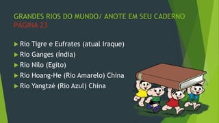 GRANDES RIOS DO MUNDO/ ANOTE EM SEU CADERNO
PÁGINA 23
 Rio Tigre e Eufrates (atual Iraque)
 Rio Ganges (Índia)
 Rio Nilo (Egito)
 Rio Hoang-He (Rio Amarelo) China
 Rio Yangtzé (Rio Azul) China
 