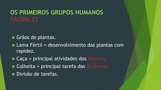 OS PRIMEIROS GRUPOS HUMANOS
PÁGINA 23
 Grãos de plantas.
 Lama Fértil = desenvolvimento das plantas com
rapidez.
 Caça = principal atividades dos homens.
 Colheita = principal tarefa das mulheres.
 Divisão de tarefas.
 