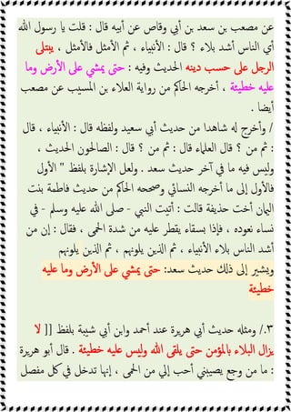 ‫ﻗﺎل‬ ‫ﯿﻪ‬‫ﺑ‬ٔ ‫ﻋﻦ‬ ‫وﻗﺎص‬ ‫ﰊ‬ٔ ‫ﻦ‬ ‫ﺳﻌﺪ‬ ‫ﻦ‬ ‫ﻣﺼﻌﺐ‬ ‫ﻋﻦ‬
:
‫ﷲ‬ ‫رﺳﻮل‬ ‫ﻗﻠﺖ‬
‫ﻗﺎل‬ ‫؟‬ ‫ﺑﻼء‬ ‫ﺷﺪ‬ٔ ‫ﻨﺎس‬‫ﻟ‬‫ا‬ ‫ي‬ٔ
:
، ‫ﻞ‬ ‫ﻣ‬ٔ ‫ﻓﺎ‬ ‫ﻞ‬ ‫ﻣ‬ٔ ‫ا‬ ‫ﰒ‬ ، ‫ﺎء‬ ‫ﻧ‬ٔ ‫ا‬
‫ﲆ‬ ‫ﯾ‬
‫ﻨﻪ‬‫ﯾ‬‫د‬ ‫ﺴﺐ‬‫ﺣ‬ ‫ﲆ‬ ‫ﻞ‬ ‫اﻟﺮ‬
‫ﻪ‬ ‫وﻓ‬ ‫اﳊﺪﯾﺚ‬
:
‫وﻣﺎ‬ ‫رض‬ٔ ‫ا‬ ‫ﲆ‬ ‫ﳝﴚ‬ ‫ﺣﱴ‬
‫ﯿ‬‫ﺧﻄ‬ ‫ﯿﻪ‬‫ﻠ‬
‫ﺌﺔ‬
‫ﻣﺼﻌﺐ‬ ‫ﻋﻦ‬ ‫ﺐ‬ ‫ﺴ‬‫ﳌ‬‫ا‬ ‫ﻦ‬ ‫اﻟﻌﻼء‬ ‫رواﯾﺔ‬ ‫ﻣﻦ‬ ‫اﳊﺎﰼ‬ ‫ﻪ‬ ‫ﺧﺮ‬ٔ ،
‫ﯾﻀﺎ‬ٔ
.
/
‫ﻗﺎل‬ ‫ﻟﻔﻈﻪ‬‫و‬ ‫ﯿﺪ‬‫ﺳﻌ‬ ‫ﰊ‬ٔ ‫ﺪﯾﺚ‬ ‫ﻣﻦ‬ ‫ﺷﺎﻫﺪا‬ ‫ﺧﺮج‬ٔ‫و‬
:
‫ﻗﺎل‬ ، ‫ﺎء‬ ‫ﻧ‬ٔ ‫ا‬
:
‫ﻗﺎل‬ ‫اﻟﻌﻠﲈء‬ ‫ﻗﺎل‬ ‫؟‬ ‫ﻣﻦ‬ ‫ﰒ‬
:
‫ﻗﺎل‬ ‫؟‬ ‫ﻣﻦ‬ ‫ﰒ‬
:
، ‫اﳊﺪﯾﺚ‬ ‫اﻟﺼﺎﳊﻮن‬
‫ﺳﻌﺪ‬ ‫ﺪﯾﺚ‬ ‫ﺧﺮ‬ٓ ‫ﰲ‬ ‫ﻣﺎ‬ ‫ﻪ‬ ‫ﻓ‬ ‫ﺲ‬ ‫ﻟ‬‫و‬
.
‫ﺑﻠﻔﻆ‬ ‫ٕﺷﺎرة‬‫ﻻ‬‫ا‬ ‫ﻟﻌﻞ‬‫و‬
"
‫ول‬ٔ ‫ا‬
‫ﻪ‬ ‫ﺧﺮ‬ٔ ‫ﻣﺎ‬ ‫ﱃ‬ٕ‫ا‬ ‫ول‬ٔ ‫ﻓﺎ‬
‫ﺖ‬ ‫ﺑ‬ ‫ﻓﺎﻃﻤﺔ‬ ‫ﺪﯾﺚ‬ ‫ﻣﻦ‬ ‫اﳊﺎﰼ‬ ‫ﻪ‬ ‫وﲱ‬ ‫ﺴﺎﰄ‬ ‫ﻟ‬‫ا‬
‫ﻗﺎﻟﺖ‬ ‫ﺬﯾﻔﺔ‬ ‫ﺧﺖ‬ٔ ‫ن‬ ‫اﻟ‬
:
‫ﻨﱯ‬‫ﻟ‬‫ا‬ ‫ﺖ‬ ‫ﺗ‬ٔ
-
‫وﺳﲅ‬ ‫ﯿﻪ‬‫ﻠ‬ ‫ﷲ‬ ‫ﺻﲆ‬
-
‫ﰲ‬
‫ﻓﻘﺎل‬ ، ‫اﶵﻰ‬ ‫ﺷﺪة‬ ‫ﻣﻦ‬ ‫ﯿﻪ‬‫ﻠ‬ ‫ﯾﻘﻄﺮ‬ ‫ﺴﻘﺎء‬ ‫ٕذا‬‫ﺎ‬‫ﻓ‬ ، ‫ﻧﻌﻮدﻩ‬ ‫ﺴﺎء‬
:
‫ﻣﻦ‬ ‫ن‬ٕ‫ا‬
‫ﻦ‬ ‫ا‬ ‫ﰒ‬ ، ‫ﯾﻠﻮﳖﻢ‬ ‫ﻦ‬ ‫ا‬ ‫ﰒ‬ ، ‫ﺎء‬ ‫ﻧ‬ٔ ‫ا‬ ‫ﺑﻼء‬ ‫ﻨﺎس‬‫ﻟ‬‫ا‬ ‫ﺷﺪ‬ٔ
‫ﯾﻠﻮﳖﻢ‬
‫ﺳﻌﺪ‬ ‫ﺪﯾﺚ‬ ‫ذ‬ ‫ﱃ‬ٕ‫ا‬ ‫ﺸﲑ‬‫و‬
:
‫ﳝﴚ‬ ‫ﺣﱴ‬
‫ﯿﻪ‬‫ﻠ‬ ‫وﻣﺎ‬ ‫رض‬ٔ ‫ا‬ ‫ﲆ‬
‫ﺌﺔ‬‫ﯿ‬‫ﺧﻄ‬
٣
/.
‫ﺑﻠﻔﻆ‬ ‫ﺔ‬ ‫ﺷ‬ ‫ﰊ‬ٔ ‫اﻦ‬‫و‬ ‫ﲪﺪ‬ٔ ‫ﻨﺪ‬‫ﻋ‬ ‫ﻫﺮﺮة‬ ‫ﰊ‬ٔ ‫ﺪﯾﺚ‬ ‫وﻣ‬
]]
‫ﻻ‬
‫ﺌﺔ‬‫ﯿ‬‫ﺧﻄ‬ ‫ﯿﻪ‬‫ﻠ‬ ‫ﺲ‬ ‫ﻟ‬‫و‬ ‫ﷲ‬ ‫ﯾﻠﻘﻰ‬ ‫ﺣﱴ‬ ‫ﳌﺆﻣﻦ‬ ‫ﺒﻼء‬‫ﻟ‬‫ا‬ ‫ال‬‫ﺰ‬
.
‫ﻫﺮﺮة‬ ‫ﺑﻮ‬ٔ ‫ﻗﺎل‬
:
‫ﻣﻔﺼﻞ‬ ‫ﰻ‬ ‫ﰲ‬ ‫ﻞ‬ ‫ﺗﺪ‬ ‫ﳖﺎ‬ٕ‫ا‬ ، ‫اﶵﻰ‬ ‫ﻣﻦ‬ ‫ﱄ‬ٕ‫ا‬ ‫ﺣﺐ‬ٔ ‫ﲏ‬ ‫ﯿ‬‫ﯾﺼ‬ ‫وﺟﻊ‬ ‫ﻣﻦ‬ ‫ﻣﺎ‬
 