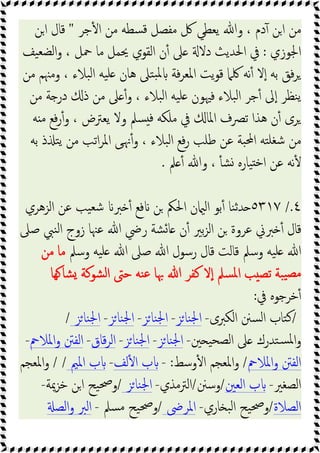 ‫ﺟﺮ‬ٔ ‫ا‬ ‫ﻣﻦ‬ ‫ﺴﻄﻪ‬‫ﻗ‬ ‫ﻣﻔﺼﻞ‬ ‫ﰻ‬ ‫ﯾﻌﻄﻲ‬ ‫وﷲ‬ ، ‫دم‬ٓ ‫ﻦ‬‫ا‬ ‫ﻣﻦ‬
"
‫اﻦ‬ ‫ﻗﺎل‬
‫اﳉﻮزي‬
:
‫ﯿﻒ‬‫ﻟﻀﻌ‬‫ا‬‫و‬ ، ‫ﲪﻞ‬ ‫ﻣﺎ‬ ‫ﳛﻤﻞ‬ ‫اﻟﻘﻮي‬ ‫ن‬ٔ ‫ﲆ‬ ‫دﻻ‬ ‫اﳊﺪﯾﺚ‬ ‫ﰲ‬
‫ﻣﻦ‬ ‫وﻣﳯﻢ‬ ، ‫ﺒﻼء‬‫ﻟ‬‫ا‬ ‫ﯿﻪ‬‫ﻠ‬ ‫ﻫﺎن‬ ‫ﺘﲆ‬‫ﺒ‬‫ﳌ‬ ‫ﻓﺔ‬‫ﺮ‬‫اﳌﻌ‬ ‫ﯾﺖ‬‫ﻮ‬‫ﻗ‬ ‫ﳇﲈ‬ ‫ﻧﻪ‬ٔ ‫ﻻ‬ٕ‫ا‬ ‫ﺑﻪ‬ ‫ﻓﻖ‬‫ﺮ‬
‫ﻣﻦ‬ ‫ﺔ‬ ‫در‬ ‫ذ‬ ‫ﻣﻦ‬ ‫ﲆ‬ ٔ‫و‬ ، ‫ﺒﻼء‬‫ﻟ‬‫ا‬ ‫ﯿﻪ‬‫ﻠ‬ ‫ﻓﳱﻮن‬ ‫ﺒﻼء‬‫ﻟ‬‫ا‬ ‫ﺟﺮ‬ٔ ‫ﱃ‬ٕ‫ا‬ ‫ﻨﻈﺮ‬‫ﯾ‬
‫ﻓﻊ‬‫ر‬ٔ‫و‬ ، ‫ﯾﻌﱰض‬ ‫وﻻ‬ ‫ﺴﲅ‬ ‫ﻓ‬ ‫ﻣﻠﻜﻪ‬ ‫ﰲ‬ ‫اﳌﺎ‬ ‫ﺗﴫف‬ ‫ﻫﺬا‬ ‫ن‬ٔ ‫ﺮى‬
‫ﻪ‬ ‫ﻣ‬
‫ﺑﻪ‬ ‫ذ‬ ‫ﺘ‬‫ﯾ‬ ‫ﻣﻦ‬ ‫اﺗﺐ‬‫ﺮ‬‫اﳌ‬ ‫ﻰ‬‫ﳖ‬ٔ‫و‬ ، ‫ﺒﻼء‬‫ﻟ‬‫ا‬ ‫ﻓﻊ‬‫ر‬ ‫ﻃﻠﺐ‬ ‫ﻋﻦ‬ ‫ﺒﺔ‬‫ﶈ‬‫ا‬ ‫ﺘﻪ‬‫ﺷﻐﻠ‬ ‫ﻣﻦ‬
‫ﲅ‬ ٔ ‫وﷲ‬ ، ٔ ‫ﺸ‬ ‫ﯿﺎرﻩ‬ ‫ﺧ‬‫ا‬ ‫ﻋﻦ‬ ‫ﻧﻪ‬ٔ
.
٤
/.
٥٣١٧
‫اﻟﺰﻫﺮي‬ ‫ﻋﻦ‬ ‫ﯿﺐ‬‫ﺷﻌ‬ ‫ﱪ‬ ٔ ‫ﻓﻊ‬ ‫ﻦ‬ ‫اﳊﲂ‬ ‫ن‬ ‫اﻟ‬ ‫ﺑﻮ‬ٔ ‫ﻨﺎ‬‫ﺛ‬‫ﺪ‬
‫ﺻﲆ‬ ‫ﻨﱯ‬‫ﻟ‬‫ا‬ ‫زوج‬ ‫ﻋﳯﺎ‬ ‫ﷲ‬ ‫رﴈ‬ ‫ﺸﺔ‬‫ﺎ‬ ‫ن‬ٔ ‫ﺑﲑ‬‫ﺰ‬‫اﻟ‬ ‫ﻦ‬ ‫ﻋﺮوة‬ ‫ﱪﱐ‬ ٔ ‫ﻗﺎل‬
‫رﺳﻮل‬ ‫ﻗﺎل‬ ‫ﻗﺎﻟﺖ‬ ‫وﺳﲅ‬ ‫ﯿﻪ‬‫ﻠ‬ ‫ﷲ‬
‫وﺳﲅ‬ ‫ﯿﻪ‬‫ﻠ‬ ‫ﷲ‬ ‫ﺻﲆ‬ ‫ﷲ‬
‫ﻣﻦ‬ ‫ﻣﺎ‬
‫ﻬﺎ‬ ‫ﺸﺎ‬ ‫ﺸﻮﻛﺔ‬‫ﻟ‬‫ا‬ ‫ﺣﱴ‬ ‫ﻨﻪ‬‫ﻋ‬ ‫ﲠﺎ‬ ‫ﷲ‬ ‫ﻛﻔﺮ‬ ‫ﻻ‬ٕ‫ا‬ ‫ﺴﲅ‬‫ﳌ‬‫ا‬ ‫ﺐ‬ ‫ﺗﺼ‬ ‫ﺒﺔ‬‫ﯿ‬‫ﻣﺼ‬
‫ﰲ‬ ‫ﺧﺮﺟﻮﻩ‬ٔ
:
/
‫اﻟﻜﱪى‬ ‫ﺴﲍ‬‫ﻟ‬‫ا‬ ‫ﺘﺎب‬‫ﻛ‬
-
‫ﺰ‬‫ﻨﺎ‬‫ﳉ‬‫ا‬
-
‫ﺰ‬‫ﻨﺎ‬‫ﳉ‬‫ا‬
-
‫ﺰ‬‫ﻨﺎ‬‫ﳉ‬‫ا‬
-
‫ﺰ‬‫ﻨﺎ‬‫ﳉ‬‫ا‬
/
‫ﲔ‬ ‫ﯿ‬‫ﻟﺼﺤ‬‫ا‬ ‫ﲆ‬ ‫ﺘﺪرك‬‫ﺴ‬‫ﳌ‬‫ا‬‫و‬
-
‫ﺰ‬‫ﻨﺎ‬‫ﳉ‬‫ا‬
-
‫ﺰ‬‫ﻨﺎ‬‫ﳉ‬‫ا‬
-
‫ﻗﺎق‬‫ﺮ‬‫اﻟ‬
-
‫اﳌﻼﰘ‬‫و‬ ‫اﻟﻔﱳ‬
-
‫اﳌﻼﰘ‬‫و‬ ‫اﻟﻔﱳ‬
/
‫وﺳﻂ‬ٔ ‫ا‬ ‫اﳌﻌﺠﻢ‬‫و‬
:
-
‫ﻟﻒ‬ٔ ‫ا‬ ‫ب‬
-
‫اﳌﲓ‬ ‫ب‬
/ /
‫اﳌﻌﺠﻢ‬‫و‬
‫اﻟﺼﻐﲑ‬
-
‫اﻟﻌﲔ‬ ‫ب‬
/
‫وﺳﲍ‬
/
‫اﻟﱰﻣﺬي‬
-
‫ﺰ‬‫ﻨﺎ‬‫ﳉ‬‫ا‬
/
‫ﺧﺰﳝﺔ‬ ‫اﻦ‬ ‫ﯿﺢ‬‫ﲱ‬‫و‬
-
‫اﻟﺼﻼة‬
/
‫ﺎري‬ ‫ﺒ‬‫ﻟ‬‫ا‬ ‫ﯿﺢ‬‫ﲱ‬‫و‬
-
‫اﳌﺮﴇ‬
/
‫ﺴﲅ‬‫ﻣ‬ ‫ﯿﺢ‬‫ﲱ‬‫و‬
-
‫اﻟﺼ‬‫و‬ ‫اﻟﱪ‬
 