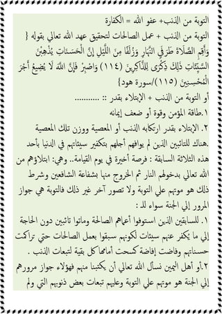 ‫ﻧﺐ‬ ‫ا‬ ‫ﻣﻦ‬ ‫ﺑﺔ‬‫ﻮ‬‫ﺘ‬‫ﻟ‬‫ا‬
+
‫ﷲ‬ ‫ﻋﻔﻮ‬
=
‫اﻟﻜﻔﺎرة‬
‫ﻧﺐ‬ ‫ا‬ ‫ﻣﻦ‬ ‫ﺑﺔ‬‫ﻮ‬‫ﺘ‬‫ﻟ‬‫ا‬
+
‫ﻖ‬ ‫ﺘﺤﻘ‬‫ﻟ‬ ‫اﻟﺼﺎﳊﺎت‬ ‫ﲻﻞ‬
‫ﺑﻘﻮ‬ ‫ﺗﻌﺎﱄ‬ ‫ﷲ‬ ‫ﻋﻬﺪ‬
}
َ ْ
‫ﱭ‬ِ‫ﻫ‬ْ‫ﺬ‬ُ‫ﯾ‬ ِ
‫ﺎت‬َ‫ﻨ‬ َ‫ﺴ‬َ‫ﺤ‬ْ‫ﻟ‬‫ا‬ ‫ن‬‫ا‬ ِ‫ﻞ‬ْ‫ﯿ‬‫ﻠ‬‫ا‬ َ‫ﻦ‬ِ‫ﻣ‬ ‫ﺎ‬ً‫ﻔ‬َ‫ﻟ‬ُ‫ز‬َ‫و‬ ِ‫ر‬‫ﺎ‬َ‫ﳯ‬‫ا‬ َِ
‫ﰲ‬ َ‫ﺮ‬َ‫ﻃ‬ َ‫ة‬ َ
‫ﻼ‬‫اﻟﺼ‬ ِ‫ﻢ‬ِ‫ﻗ‬ َ‫و‬
َ‫ﻦ‬ِ‫ﺮ‬ِ‫ﻛ‬‫ا‬ ِ ‫ى‬َ‫ﺮ‬ْ‫ﻛ‬ِ‫ذ‬ َ َِ‫ذ‬ ِ
‫ﺎت‬َ ِّ ‫ﺴ‬‫ﻟ‬‫ا‬
)
١١٤
(
َ‫ﺮ‬ْ‫ﺟ‬ ُ‫ﻊ‬‫ﯿ‬ ِ‫ﻀ‬ُ‫ﯾ‬ َ
‫ﻻ‬ َ ‫ا‬ ‫ن‬‫ﺎ‬َ‫ﻓ‬ ْ ِ
‫ﱪ‬ ْ
‫اﺻ‬َ‫و‬
َ‫ﲔ‬ِ‫ﻨ‬ ِ
‫ﺴ‬ْ‫ﺤ‬ُ‫ﻤ‬ْ‫ﻟ‬‫ا‬
)
١١٥
/(
‫ﻫﻮد‬ ‫ﺳﻮرة‬
{
‫ﻣ‬ ‫ﺑﺔ‬‫ﻮ‬‫ﺘ‬‫ﻟ‬‫ا‬ ‫و‬ٔ
‫ﻧﺐ‬ ‫ا‬ ‫ﻦ‬
+
‫ﺑﻘﺪر‬ ‫ﺘﻼء‬‫ﺑ‬ٕ‫ﻻ‬‫ا‬
........... ::
١
.
‫ﻧﻪ‬‫ﺎ‬‫ﳝ‬ٕ‫ا‬ ‫ﺿﻌﻒ‬ ‫و‬ٔ ‫وﻗﻮة‬ ‫اﳌﺆﻣﻦ‬ ‫ﻃﺎﻗﺔ‬
٢
.
‫ﯿﺔ‬‫ﳌﻌﺼ‬‫ا‬ ‫ﺗ‬ ‫ووزن‬ ‫ﯿﺔ‬‫ﳌﻌﺼ‬‫ا‬ ‫و‬ٔ ‫ﻧﺐ‬ ‫ا‬ ‫ارﲀﺑﻪ‬ ‫ﺑﻘﺪر‬ ‫ﺘﻼء‬‫ﺑ‬ٕ‫ﻻ‬‫ا‬
.
‫ﺪ‬ ٔ ‫ﺑ‬ ‫ﯿﺎ‬‫ﻧ‬ ‫ا‬ ‫ﰲ‬ ‫ﺎﲥﻢ‬ ‫ﺳ‬ ‫ﺘﻜﻔﲑ‬‫ﺑ‬ ‫ﻠﻬﻢ‬ ٔ ‫اﻓﻬﻢ‬‫ﻮ‬‫ﯾ‬ ‫ﱂ‬ ‫ﻦ‬ ‫ا‬ ‫ﺒﲔ‬‫ﺋ‬‫ﺘﺎ‬‫ﻠ‬ ‫ﻨﺎك‬‫ﻫ‬
‫ﺴﺎﺑﻘﺔ‬‫ﻟ‬‫ا‬ ‫ﺜﻼﺛﺔ‬‫ﻟ‬‫ا‬ ‫ﻫﺬﻩ‬
:
‫ﺎﻣﺔ‬ ‫اﻟﻘ‬ ‫ﯾﻮم‬ ‫ﰲ‬ ‫ﲑة‬ ٔ ‫ﻓﺮﺻﺔ‬
..
‫وﱔ‬
:
‫ﻣﻦ‬ ‫ﺘﻼؤﱒ‬‫ﺑ‬‫ا‬
‫وﴍط‬ ‫ﺸﺎﻓﻌﲔ‬‫ﻟ‬‫ا‬ ‫ﺔ‬ ‫ﺸﻔﺎ‬ ‫ﻣﳯﺎ‬ ‫اﳋﺮوج‬ ‫ﰒ‬ ‫ﻨﺎر‬‫ﻟ‬‫ا‬ ‫ﺑﺪﺧﻮﳍﻢ‬ ‫ﺗﻌﺎﱄ‬ ‫ﷲ‬
‫از‬‫ﻮ‬‫ﺟ‬ ‫ﱔ‬ ‫ﺑﺔ‬‫ﻮ‬‫ﺘ‬‫ﻟ‬‫ﻓﺎ‬ ‫ذ‬ ‫ﲑ‬ ‫ﺧﺮ‬ٓ ‫ﺗﺼﻮر‬ ‫وﻻ‬ ‫ﺑﺔ‬‫ﻮ‬‫ﺘ‬‫ﻟ‬‫ا‬ ‫ﲇ‬ ‫ﻣﻮﲥﻢ‬ ‫ﻫﻮ‬ ‫ذ‬
‫ﻠـ‬ ‫اء‬‫ﻮ‬‫ﺳ‬ ‫ﻨﺔ‬‫ﳉ‬‫ا‬ ‫ﱄ‬ٕ‫ا‬ ‫اﳌﺮور‬
:
١
.
‫ﺔ‬ ‫اﳊﺎ‬ ‫دون‬ ‫ﺒﲔ‬‫ﺋ‬ ‫ا‬‫ﻮ‬‫وﻣﺎﺗ‬ ‫اﻟﺼﺎﳊﺔ‬ ‫ﻋﲈﱒ‬ٔ ‫ا‬‫ﻮ‬‫ﺘﻮﻓ‬‫ﺳ‬‫ا‬ ‫ﻦ‬ ‫ا‬ ‫ﺴﺎﺑﻘﲔ‬‫ﻠ‬
‫ﻟﻜﻮ‬ ‫ﺎت‬ ‫ﺳ‬ ‫ﻋﳯﻢ‬ ‫ﻜﻔﺮ‬ُ ‫ﻣﺎ‬ ‫ﱄ‬ٕ‫ا‬
‫اﳈﺖ‬‫ﺮ‬ ‫ﺣﱵ‬ ‫اﻟﺼﺎﳊﺎت‬ ‫ﺑﻌﻤﻞ‬ ‫ا‬‫ﻮ‬‫ﺒﻘ‬‫ﺳ‬ ‫ﳖﻢ‬
‫ﻧﺐ‬ ‫ا‬ ‫ﺒﻌﺎت‬‫ﺘ‬‫ﻟ‬ ‫ﺔ‬ ‫ﺑﻘ‬ ‫ﰻ‬ ‫ﺎ‬ ‫ﻣﺎ‬ٔ ‫ﺴﺤﺖ‬ ‫ﻓﺎﺿﺔ‬ٕ‫ا‬ ‫وﻓﺎﺿﺖ‬ ‫ﻨﺎﲥﻢ‬‫ﺴ‬‫ﺣ‬
.
٢
.
‫ﻣﺮورﱒ‬ ‫از‬‫ﻮ‬‫ﺟ‬ ‫ﻓﻬﺆﻻء‬ ‫ﻣﳯﻢ‬ ‫ﻨﺎ‬‫ﺒ‬ ‫ﻜ‬ ‫ن‬ٔ ‫ﺗﻌﺎﱄ‬ ‫ﷲ‬ ‫ل‬ٔ ‫ﺴ‬ ‫ﳰﲔ‬‫ا‬ ‫ﻫﻞ‬ٔ ‫و‬ٔ
‫وﱂ‬ ‫اﻟﱵ‬ ‫ﻧﻮﲠﻢ‬‫ذ‬ ‫ﺑﻌﺾ‬ ‫ﺒﻌﺎت‬‫ﺗ‬ ‫ﻠﳱﻢ‬ ‫و‬ ‫ﺑﺔ‬‫ﻮ‬‫ﺘ‬‫ﻟ‬‫ا‬ ‫ﲇ‬ ‫ﻣﻮﲥﻢ‬ ‫ﻫﻮ‬ ‫ﻨﺔ‬‫ﳉ‬‫ا‬ ‫ﱄ‬ٕ‫ا‬
 