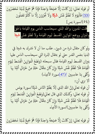 ‫ﺗﻌﺎﱄ‬ ‫ﻗﻮ‬ ‫و‬ٔ
:
‫ﻻ‬‫ا‬ ْ
‫َﺖ‬‫ﻧ‬ َ‫ﰷ‬ ْ‫ن‬‫ا‬
َ‫ون‬ُ َ
‫ﴬ‬ْ‫ﺤ‬ُ‫ﻣ‬ ‫ﺎ‬َ‫ﻨ‬ْ‫ﯾ‬ََ ٌ‫ﻊ‬‫ﯿ‬َِ
‫ﲨ‬ ُْ
‫ﱒ‬ ‫ا‬َ‫ذ‬‫ﺎ‬َ‫ﻓ‬ ً‫ة‬َ‫ﺪ‬ِ ‫ا‬َ‫و‬ ً‫ﺔ‬َ ْ‫ﯿ‬ َ‫ﺻ‬
(53)
ٌ
‫ﺲ‬ْ‫ﻔ‬َ‫ﻧ‬ َُ‫ﲅ‬ ْ‫ُﻈ‬‫ﺗ‬ َ
‫ﻻ‬ َ‫م‬ْ‫ﻮ‬َ‫ﯿ‬ْ‫ﻟ‬‫ﺎ‬َ‫ﻓ‬
‫ﺎ‬ً ْ َ‫ﺷ‬
َ‫ﻮن‬ُ‫ﻠ‬َ‫ﻤ‬ْ‫ﻌ‬َ‫ﺗ‬ ْ ُ
‫ﱲ‬ْ‫ﻨ‬ُ‫ﻛ‬ ‫ﺎ‬َ‫ﻣ‬ ‫ﻻ‬‫ا‬ َ‫ن‬ْ‫و‬َ‫ﺰ‬ْ ُ
‫ﲡ‬ َ
‫ﻻ‬َ‫و‬
)
٥٤
/(
‫ﺲ‬ ‫ﺳﻮرة‬
[
‫اﳌﺪون‬ ‫ﻗﻠﺖ‬
:
‫ﻨﺎس‬‫ﻟ‬‫ا‬ ‫ﺎﺳﺐ‬ ‫ﯿ‬‫ﺳ‬ ‫ي‬ ‫ا‬ ‫وﷲ‬
‫ﳊﻖ‬ ‫ﺎﻣﺔ‬ ‫اﻟﻘ‬ ‫ﯾﻮم‬
ٌ
‫ﻧﻔﺲ‬ ‫ُﻈﲅ‬‫ﺗ‬ ‫وﻻ‬ ‫ﺎﻣﺔ‬ ‫اﻟﻘ‬ ‫ﯿﻮم‬‫ﻟ‬ ‫ﺴﻂ‬‫ﻟﻘ‬‫ا‬ ‫ازﻦ‬‫ﻮ‬‫اﳌ‬ ‫ووﺿﻊ‬ ‫ان‬‫ﲒ‬‫اﳌ‬‫و‬
‫ﺎ‬ ‫ﺷ‬
‫ﺷ‬ ‫ﻣﻦ‬ ‫ذرة‬ ‫ﻘﺎل‬ ‫ﻣ‬ ‫ﰷن‬ ‫ﻟﻮ‬‫و‬
..
‫ﰲ‬ ‫ﺎ‬ ‫ﺷ‬ ‫ﺑﻪ‬ ‫ﴩك‬ ‫ﻻ‬ ‫ن‬ٔ ‫ﺎ‬ ‫ﻣ‬ ‫ﻃﻠﺐ‬
‫ﻠﳱﺎ‬ ‫ﻨﺎس‬‫ﻟ‬‫ا‬ ‫ﺎﺳﺐ‬ ‫ﯿ‬‫ﺳ‬ ‫اﻟﱵ‬ ‫رة‬ ‫ا‬ ‫ﺜﻘﺎل‬‫ﲟ‬ ‫ﻟﻮ‬ ‫ﺣﱵ‬ ‫اﻟﻘﺪر‬ ‫ﻨﻔﺲ‬‫ﺑ‬ ‫ﯿﺎ‬‫ﻧ‬ ‫ا‬
‫ﻧﻪ‬‫ﺎ‬ ‫ﺒ‬‫ﺳ‬ ‫ﻓﻘﺎل‬ ‫ﺎﻣﺔ‬ ‫اﻟﻘ‬ ‫ﯿﻮم‬‫ﻟ‬ ‫ﺴﻂ‬‫ﻟﻘ‬‫ا‬ ‫ان‬‫ﲒ‬‫ﲟ‬
)
ِ‫ز‬‫ا‬َ‫ﻮ‬َ‫ﻤ‬ْ‫ﻟ‬‫ا‬ ُ‫ﻊ‬ َ‫َﻀ‬‫ﻧ‬َ‫و‬
ِ‫م‬ْ‫ﻮ‬َ‫ﯿ‬ِ‫ﻟ‬ َ‫ﻂ‬ ْ
‫ﺴ‬ِ‫ﻘ‬ْ‫ﻟ‬‫ا‬ َ‫ﻦ‬
‫ﺎ‬َ ِ‫ﲠ‬ ‫ﺎ‬َ َْ‫ﺗ‬ ٍ‫َل‬‫د‬ْ‫َﺮ‬‫ﺧ‬ ْ‫ﻦ‬ِ‫ﻣ‬ ٍ‫ﺔ‬ َ‫ﺣ‬ َ‫ل‬‫ﺎ‬َ‫ﻘ‬ْ ِ‫ﻣ‬ َ‫ن‬َ‫ﰷ‬ ْ‫ن‬‫ا‬َ‫و‬ ‫ﺎ‬ً ْ َ‫ﺷ‬ ٌ
‫ﺲ‬ْ‫ﻔ‬َ‫ﻧ‬ َُ‫ﲅ‬ ْ‫ُﻈ‬‫ﺗ‬ َ
‫ﻼ‬َ‫ﻓ‬ ِ‫ﺔ‬َ‫ﻣ‬‫ﺎ‬َ ِ‫ﻘ‬ْ‫ﻟ‬‫ا‬
َ‫ِﲔ‬‫ﺒ‬ ِ‫ﺳ‬‫ﺎ‬َ ‫ﺎ‬َ‫ﻨ‬ِ‫ﺑ‬ ‫ﻰ‬َ‫ﻔ‬َ‫ﻛ‬َ‫و‬
(47)/
‫ﺎء‬ ‫ﻧ‬ٔ ‫ا‬ ‫ﺳﻮرة‬
(
‫ن‬ٔ ‫ﺮي‬ ‫ﻻ‬ٔ
::
‫ﺗﻌﺎﱄ‬ ‫ﻗﻮ‬ ‫ن‬ٔ
:
َ ‫ا‬ ‫ن‬‫ا‬
‫ي‬ ‫ا‬
]
‫ﺎ‬ً ْ َ‫ﺷ‬ َ
‫ﺎس‬‫ﻨ‬‫ﻟ‬‫ا‬ ُِ
‫ﲅ‬ ْ‫ﻈ‬َ‫ﯾ‬ َ
‫ﻻ‬
/
‫ﯾﻮﺲ‬ ‫ﺳﻮرة‬
‫ﺗﻌﺎﱄ‬ ‫ﻗﻮ‬ ‫و‬ٔ
:
‫ﺗﻌﺎﱄ‬ ‫ﻗﺎل‬ ‫ي‬ ‫ا‬ ‫وﻛﺬ‬
)
ِ‫م‬ْ‫ﻮ‬َ‫ﯿ‬ِ‫ﻟ‬ َ‫ﻂ‬ ْ
‫ﺴ‬ِ‫ﻘ‬ْ‫ﻟ‬‫ا‬ َ‫ﻦ‬ِ‫ز‬‫ا‬َ‫ﻮ‬َ‫ﻤ‬ْ‫ﻟ‬‫ا‬ ُ‫ﻊ‬ َ‫َﻀ‬‫ﻧ‬َ‫و‬
‫ﺎ‬َ ِ‫ﲠ‬ ‫ﺎ‬َ َْ‫ﺗ‬ ٍ‫َل‬‫د‬ْ‫َﺮ‬‫ﺧ‬ ْ‫ﻦ‬ِ‫ﻣ‬ ٍ‫ﺔ‬ َ‫ﺣ‬ َ‫ل‬‫ﺎ‬َ‫ﻘ‬ْ ِ‫ﻣ‬ َ‫ن‬َ‫ﰷ‬ ْ‫ن‬‫ا‬َ‫و‬ ‫ﺎ‬ً ْ َ‫ﺷ‬ ٌ
‫ﺲ‬ْ‫ﻔ‬َ‫ﻧ‬ َُ‫ﲅ‬ ْ‫ُﻈ‬‫ﺗ‬ َ
‫ﻼ‬َ‫ﻓ‬ ِ‫ﺔ‬َ‫ﻣ‬‫ﺎ‬َ ِ‫ﻘ‬ْ‫ﻟ‬‫ا‬
َ‫ِﲔ‬‫ﺒ‬ ِ‫ﺳ‬‫ﺎ‬َ ‫ﺎ‬َ‫ﻨ‬ِ‫ﺑ‬ ‫ﻰ‬َ‫ﻔ‬َ‫ﻛ‬َ‫و‬
/(
‫ﺳ‬
‫ﺎء‬ ‫ﻧ‬ٔ ‫ا‬ ‫ﻮرة‬
‫ﺗﻌﺎﱄ‬ ‫ﻗﻮ‬ ‫و‬ٔ
:
َ‫ون‬ُ َ
‫ﴬ‬ْ‫ﺤ‬ُ‫ﻣ‬ ‫ﺎ‬َ‫ﻨ‬ْ‫ﯾ‬ََ ٌ‫ﻊ‬‫ﯿ‬َِ
‫ﲨ‬ ُْ
‫ﱒ‬ ‫ا‬َ‫ذ‬‫ﺎ‬َ‫ﻓ‬ ً‫ة‬َ‫ﺪ‬ِ ‫ا‬َ‫و‬ ً‫ﺔ‬َ ْ‫ﯿ‬ َ‫ﺻ‬ ‫ﻻ‬‫ا‬ ْ
‫َﺖ‬‫ﻧ‬ َ‫ﰷ‬ ْ‫ن‬‫ا‬
 