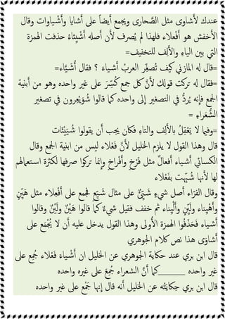 ‫وﻗﺎل‬ ‫ات‬‫و‬‫ﯿﺎ‬ ْ‫ﺷ‬‫و‬ ‫ﺷﺎ‬ ‫ﲆ‬ ً‫ﺎ‬‫ﯾﻀ‬ ‫وﳚﻤﻊ‬ ‫ﺎرى‬ ‫اﻟﺼ‬ ‫ﻞ‬ ‫ﻣ‬ ‫ﺷﺎوى‬ ‫ﻨﺪك‬‫ﻋ‬
‫اﳍﻤﺰة‬ ‫ﺬﻓﺖ‬ ُ‫ء‬‫ﺎ‬ ِ ْ‫ﺷ‬ ‫ﺻ‬ ‫ن‬ ‫ﴫف‬ُ‫ﯾ‬ ‫ﱂ‬ ‫ﻓﻠﻬﺬا‬ ‫ﻌﻼء‬ْ‫ﻓ‬ ‫ﻫﻮ‬ ‫ﺧﻔﺶ‬ ‫ا‬
‫ﻒ‬ ‫ﺘﺨﻔ‬‫ﻠ‬ ‫ﻒ‬ِ‫ﻟ‬ ‫ا‬‫و‬ ِ‫ء‬‫ﯿﺎ‬‫ﻟ‬‫ا‬ ‫ﺑﲔ‬ ‫اﻟﱵ‬
=
=
َ‫ﯿﺎء‬‫ﺷ‬ ُ
‫اﻟﻌﺮب‬ ‫ﺮ‬ِّ‫ﻐ‬‫ُﺼ‬‫ﺗ‬ ‫ﯿﻒ‬ ‫اﳌﺎزﱐ‬ ‫ﻗﺎل‬
‫ﺎء‬‫ﯿ‬ َ‫ﺷ‬ ‫ﻓﻘﺎل‬ ‫؟‬
=
=
‫ﺔ‬ ‫ﺑ‬ ‫ﻣﻦ‬ ‫وﻫﻮ‬ ‫ﺪﻩ‬ ‫ا‬‫و‬ ‫ﲑ‬ ‫ﲆ‬ َ ِّ
‫ﴪ‬ُ‫ﻛ‬ ‫ﲨﻊ‬ ‫ﰻ‬ ‫ن‬ ‫ﻗﻮ‬ ‫ﺮﺖ‬ ‫ﻓﻘﺎل‬
‫ﺗﺼﻐﲑ‬ ‫ﰲ‬ ‫ﺮون‬ِ‫ﻌ‬ْ‫ﯾ‬َ‫ﻮ‬ ُ‫ﺷ‬ ‫ا‬‫ﻮ‬‫ﻗﺎﻟ‬ ‫ﻛﲈ‬ ‫ﺪﻩ‬ ‫ا‬‫و‬ ‫ﱃ‬‫ا‬ ‫ﺘﺼﻐﲑ‬‫ﻟ‬‫ا‬ ‫ﰲ‬ ‫ﺮد‬ُ ‫ﻧﻪ‬‫ﻓﺎ‬ ‫اﶺﻊ‬
ِ‫ء‬‫ا‬‫ﺮ‬َ‫ﻌ‬‫ﺸ‬‫ﻟ‬‫ا‬
=
=
‫ﺎت‬َ ْ َ‫ﯿ‬ ُ‫ﺷ‬ ‫ا‬‫ﻮ‬‫ﻟ‬‫ﻮ‬‫ﯾﻘ‬ ‫ن‬ ‫ﳚﺐ‬ ‫ﻓﲀن‬ ِ‫ء‬‫ﺘﺎ‬‫ﻟ‬‫ا‬‫و‬ ‫ﻒ‬ِ‫ﻟ‬ ُ‫ﻞ‬ِ‫ﻘ‬ْ‫ﻌ‬َ‫ﯾ‬ ‫ﻻ‬ ‫وﻓ‬
‫اﻟﻘ‬ ‫وﻫﺬا‬ ‫ﻗﺎل‬
‫وﻗﺎل‬ ‫اﶺﻊ‬ ‫ﺔ‬ ‫اﺑ‬ ‫ﻣﻦ‬ ‫ﺲ‬ ‫ﻟ‬ ‫ﻼء‬ْ‫ﻌ‬َ‫ﻓ‬ ‫ن‬ ‫ﯿﻞ‬‫ﳋﻠ‬‫ا‬ ‫ﯾﻠﺰم‬ ‫ﻻ‬ ‫ﻮل‬
‫ﺘﻌﲈﳍﻢ‬‫ﺳ‬‫ا‬ ‫ﻟﻜﱶة‬ ‫ﻓﻬﺎ‬‫ﴏ‬ ‫ا‬‫ﻮ‬‫ﺮ‬ ‫ﳕﺎ‬‫ا‬‫و‬ ٍ‫خ‬‫ا‬‫ﺮ‬ْ‫ﻓ‬‫و‬ ٍ‫خ‬ْ‫ﺮ‬َ‫ﻓ‬ ‫ﻞ‬ ‫ﻣ‬ ٌ‫ل‬‫ﻓﻌﺎ‬ ‫ﯿﺎء‬‫ﺷ‬ ‫ﺴﺎﰄ‬‫ﻟﻜ‬‫ا‬
‫ﻼء‬ْ‫ﻌ‬َ‫ﻔ‬‫ﺑ‬ ‫ﺖ‬ ِّ‫ﳢ‬ ُ‫ﺷ‬ ‫ﳖﺎ‬ ‫ﻟﻬﺎ‬
ٍ ِّ
‫ﲔ‬َ‫ﻫ‬ ‫ﻞ‬ ‫ﻣ‬ ‫ﻼء‬ِ‫ﻌ‬ْ‫ﻓ‬ ‫ﲆ‬ ‫ﲾﻤﻊ‬ ٍ‫ﻊ‬ِّ‫ﯿ‬ َ‫ﺷ‬ ‫ﺎل‬ ‫ﻣ‬ ‫ﲆ‬ ٌ ِّ َ‫ﺷ‬ ٍ‫ء‬‫ﳾ‬ ‫ﺻﻞ‬ ‫اء‬ّ‫اﻟﻔﺮ‬ ‫وﻗﺎل‬
‫و‬ ‫ِﻨﺎء‬‫ﯿ‬ْ‫ﻫ‬‫و‬
‫ا‬‫ﻮ‬‫وﻗﺎﻟ‬ ٌ ْ
‫ﲔ‬َ‫ﻟ‬‫و‬ ٌ ْ
‫ﲔ‬َ‫ﻫ‬ ‫ا‬‫ﻮ‬‫ﻗﺎﻟ‬ ‫ﻛﲈ‬ ٌ‫ء‬‫ﳾ‬ ‫ﻞ‬ ‫ﻓﻘ‬ ‫ﺧﻔﻒ‬ ‫ﰒ‬ ‫ِﻨﺎء‬‫ﯿ‬ْ‫ﻟ‬‫و‬ ٍ ِّ
‫ﲔ‬َ‫ﻟ‬
‫ﲆ‬ ‫ﻊ‬َ‫ﻤ‬ْ ُ
‫ﳚ‬ ‫ﻻ‬ ‫ن‬ ‫ﯿﻪ‬‫ﻠ‬ ‫ﻞ‬ ‫ﯾﺪ‬ ‫اﻟﻘﻮل‬ ‫وﻫﺬا‬ ‫وﱃ‬ ‫ا‬ ‫اﳍﻤﺰة‬ ‫ا‬‫ﻮ‬ُ‫ﻓ‬َ‫ﺬ‬َ َ‫ﻓ‬ ‫ﯿﺎء‬‫ﺷ‬
‫اﳉﻮﻫﺮي‬ ‫م‬ ‫ﻧﺺ‬ ‫ﻫﺬا‬ ‫ى‬َ‫ﺷﺎو‬
‫ﲆ‬ ‫ﻊ‬ِ ُ
‫ﲨ‬ ‫ﻼء‬ْ‫ﻌ‬َ‫ﻓ‬ َ‫ﯿﺎء‬ ْ‫ﺷ‬ ‫ان‬ ‫ﯿﻞ‬‫ﳋﻠ‬‫ا‬ ‫ﻋﻦ‬ ‫اﳉﻮﻫﺮي‬ ‫ﺣﲀﯾﺔ‬ ‫ﻨﺪ‬‫ﻋ‬ ‫ﺮي‬ ‫ﻦ‬‫ا‬ ‫ﻗﺎل‬
‫ﺪﻩ‬ ‫ا‬‫و‬ ‫ﲑ‬
____
‫ﻛﲈ‬
‫ﺪﻩ‬ ‫ا‬‫و‬ ‫ﲑﻩ‬ ‫ﲆ‬ َ‫ﻊ‬ِ ُ
‫ﲨ‬ ‫اء‬‫ﺮ‬‫ﺸﻌ‬‫ﻟ‬‫ا‬ ‫ن‬
‫ﺪﻩ‬ ‫ا‬‫و‬ ‫ﲑ‬ ‫ﲆ‬ ‫ﻊ‬ْ َ
‫ﲨ‬ ‫ﳖﺎ‬‫ا‬ ‫ﻗﺎل‬ ‫ﻧﻪ‬ ‫ﯿﻞ‬‫ﳋﻠ‬‫ا‬ ‫ﻋﻦ‬ ‫ﻪ‬ُ‫ﺘ‬َ‫ﯾ‬‫ﲀ‬ِ‫ﺣ‬ ‫ﺮي‬ ‫ﻦ‬‫ا‬ ‫ﻗﺎل‬
 