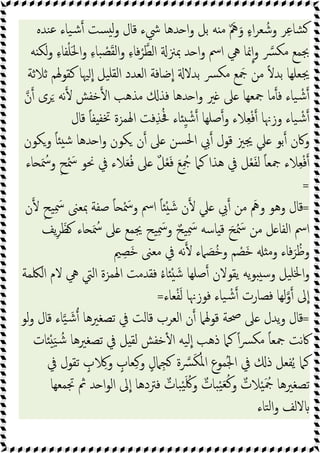 ‫ﻨﺪﻩ‬‫ﻋ‬ ‫ﯿﺎء‬‫ﺷ‬ ‫ﺴﺖ‬ ‫ﻟ‬‫و‬ ‫ﻗﺎل‬ ‫ﳾء‬ ‫ﺪﻫﺎ‬ ‫ا‬‫و‬ ‫ﺑﻞ‬ ‫ﻪ‬ ‫ﻣ‬ ٌ َ‫ﱒ‬َ‫و‬ ٍ‫ء‬‫ا‬‫ﺮ‬‫ﻌ‬ ُ‫وﺷ‬ ‫ﺮ‬ِ‫ﻋ‬‫ﺸﺎ‬
‫ﻪ‬ ‫ﻟﻜ‬‫و‬ ِ‫ء‬‫ﻔﺎ‬ْ‫ﻠ‬َ‫ﳊ‬‫ا‬‫و‬ ِ‫ء‬‫ﺒﺎ‬ ْ
‫ﺼ‬َ‫ﻘ‬‫ﻟ‬‫ا‬‫و‬ ِ‫ء‬‫ﻓﺎ‬ْ‫ﺮ‬‫اﻟﻄ‬ ‫ﲟﲋ‬ ‫ﺪ‬ ‫ا‬‫و‬ ‫اﰟ‬ ‫ﱔ‬ ‫ﳕﺎ‬‫ا‬‫و‬ ‫ﴪ‬‫ﻣﻜ‬ ‫ﲜﻤﻊ‬
‫ﳚﻌﻠﻬﺎ‬
‫ﺛﻼﺛﺔ‬ ‫ﻛﻘﻮﳍﻢ‬ ‫ﳱﺎ‬‫ا‬ ‫ﯿﻞ‬‫ﻟﻘﻠ‬‫ا‬ ‫اﻟﻌﺪد‬ ‫ﺿﺎﻓﺔ‬‫ا‬ ‫ﺑﺪﻻ‬ ‫ﴪ‬‫ﻣﻜ‬ ‫ﻊ‬ َ
‫ﲨ‬ ‫ﻣﻦ‬ ً‫ﻻ‬‫ﺑﺪ‬
‫ن‬ ‫ﺮى‬َ ‫ﻧﻪ‬ ‫ﺧﻔﺶ‬ ‫ا‬ ‫ﻣﺬﻫﺐ‬ ‫ﻓﺬ‬ ‫ﺪﻫﺎ‬ ‫ا‬‫و‬ ‫ﲑ‬ ‫ﲆ‬ ‫ﲨﻌﻬﺎ‬ ‫ﻣﺎ‬ ‫ﻓ‬ ‫ﯿﺎء‬ ْ‫ﺷ‬
‫ﻗﺎل‬ ً‫ﺎ‬‫ﻔ‬ ‫ﲣﻔ‬ ‫اﳍﻤﺰة‬ ‫ﻓﺖ‬ِ‫ﺬ‬ُ‫ﲿ‬ ‫ﺎء‬ ِ ْ‫ﺷ‬ ‫ﺻﻠﻬﺎ‬‫و‬ ‫ﻼء‬ِ‫ﻌ‬ْ‫ﻓ‬ ‫وزﳖﺎ‬ ‫ﯿﺎء‬ ْ‫ﺷ‬
‫ا‬‫و‬ ‫ﻜﻮن‬ ‫ن‬ ‫ﲆ‬ ‫ﺴﻦ‬‫ﳊ‬‫ا‬ ‫ﰊ‬ ‫ﻗﻮل‬ ‫ﳚﲒ‬ ‫ﲇ‬ ‫ﺑﻮ‬ ‫وﰷن‬
‫وﻜﻮن‬ ً‫ﺎ‬ ‫ﺷ‬ ‫ﺪﻫﺎ‬
‫ﺎء‬ َ ُ
‫وﲰ‬ ٍ‫ﺢ‬ْ َ
‫ﲰ‬ ‫ﳓﻮ‬ ‫ﰲ‬ ‫ﻼء‬َ‫ﻌ‬ُ‫ﻓ‬ ‫ﲆ‬ ٌ‫ﻞ‬ْ‫ﻌ‬َ‫ﻓ‬ َ‫ﻊ‬ِ ُ
‫ﲨ‬ ‫ﻛﲈ‬ ‫ﻫﺬا‬ ‫ﰲ‬ ‫ﻞ‬ْ‫ﻌ‬َ‫ﻔ‬‫ﻟ‬ ً‫ﺎ‬‫ﲨﻌ‬ ‫ﻼء‬ِ‫ﻌ‬ْ‫ﻓ‬
=
=
‫ن‬ ٍ‫ﯿﺢ‬ِ َ
‫ﲰ‬ ‫ﲟﻌﲎ‬ ‫ﺻﻔﺔ‬ ً‫ﺎ‬ ْ َ
‫وﲰ‬ ‫اﰟ‬ ً‫ﺎ‬ ْ َ‫ﺷ‬ ‫ن‬ ‫ﲇ‬ ‫ﰊ‬ ‫ﻣﻦ‬ َ‫وﱒ‬ ‫وﻫﻮ‬ ‫ﻗﺎل‬
‫ﯾﻒ‬ِ‫ﺮ‬َ‫ﻈ‬ ‫ﺎء‬ َ ُ
‫ﲰ‬ ‫ﲆ‬ ‫ﳚﻤﻊ‬ ‫ﯿﺢ‬ِ َ
‫ﲰ‬‫و‬ ٌ‫ﯿﺢ‬ِ َ
‫ﲰ‬ ‫ﺎﺳﻪ‬ ‫ﻗ‬ َ‫ﺢ‬ُ َ
‫ﲰ‬ ‫ﻣﻦ‬ ‫ﻞ‬ ‫اﻟﻔﺎ‬ ‫اﰟ‬
‫وﻣ‬ ‫ﻓﺎء‬َ‫ﺮ‬ُ‫وﻇ‬
‫ﲓ‬ ِ‫َﺼ‬‫ﺧ‬ ‫ﻣﻌﲎ‬ ‫ﰲ‬ ‫ﻧﻪ‬ ‫ﲈء‬ َ
‫ُﺼ‬‫ﺧ‬‫و‬ ‫ﻢ‬ ْ
‫َﺼ‬‫ﺧ‬
‫اﻟﳫﻤﺔ‬ ‫ﻻم‬ ‫ﱔ‬ ‫اﻟﱵ‬ ‫اﳍﻤﺰة‬ ‫ﻓﻘﺪﻣﺖ‬ ُ‫ء‬‫ﺎ‬ ْ َ‫ﺷ‬ ‫ﺻﻠﻬﺎ‬ ‫ﯾﻘﻮﻻن‬ ‫ﯾﻪ‬‫ﻮ‬ ‫وﺳ‬ ‫ﯿﻞ‬‫ﳋﻠ‬‫ا‬‫و‬
‫ﻌﺎء‬ْ‫ﻔ‬َ‫ﻟ‬ ‫ﻓﻮزﳖﺎ‬ ‫ﯿﺎء‬ ْ‫ﺷ‬ ‫ﻓﺼﺎرت‬ ‫ﻟﻬﺎ‬‫و‬ ‫ﱃ‬‫ا‬
=
=
‫ﻟﻮ‬‫و‬ ‫ﻗﺎل‬ ‫ﺎء‬‫ﯿ‬ َ‫ﺷ‬ ‫ﺗﺼﻐﲑﻫﺎ‬ ‫ﰲ‬ ‫ﻗﺎﻟﺖ‬ ‫اﻟﻌﺮب‬ ‫ن‬ ‫ﻗﻮﳍﲈ‬ ‫ﲱﺔ‬ ‫ﲆ‬ ‫ﯾﺪل‬‫و‬ ‫ﻗﺎل‬
‫ﯿﻪ‬‫ﻟ‬‫ا‬ ‫ذﻫﺐ‬ ‫ﻛﲈ‬ ً‫ا‬‫ﴪ‬‫ﻣﻜ‬ ً‫ﺎ‬‫ﲨﻌ‬ ‫ﻧﺖ‬‫ﰷ‬
‫ﺎت‬ ْ َ‫ﯿ‬ ُ‫ﺷ‬ ‫ﺗﺼﻐﲑﻫﺎ‬ ‫ﰲ‬ ‫ﻞ‬ ‫ﻟﻘ‬ ‫ﺧﻔﺶ‬ٔ ‫ا‬
‫ﰲ‬ ‫ﺗﻘﻮل‬ ٍ
‫ب‬ ِ‫و‬ ٍ
‫ﻌﺎب‬ِ‫ﻛ‬‫و‬ ٍ‫ﲈل‬ِ‫ﺠ‬ ‫ة‬‫ﴪ‬َ‫ﻜ‬ُ‫ﳌ‬‫ا‬ ‫ُﻤﻮع‬‫ﳉ‬‫ا‬ ‫ﰲ‬ ‫ذ‬ ‫ﻔﻌﻞ‬ُ‫ﯾ‬ ‫ﻛﲈ‬
‫ﲡﻤﻌﻬﺎ‬ ‫ﰒ‬ ‫ﺪ‬ ‫ا‬‫ﻮ‬‫اﻟ‬ ‫ﱃ‬‫ا‬ ‫ﻓﱰدﻫﺎ‬ ٌ
‫ﺒﺎت‬ْ‫ﯿ‬َ ُ‫ﳇ‬‫و‬ ٌ
‫ﺒﺎت‬ْ‫ﯿ‬َ‫ﻌ‬ُ‫ﻛ‬‫و‬ ٌ
‫ﻼت‬ْ‫ﯿ‬َ ُ
‫ﲨ‬ ‫ﺗﺼﻐﲑﻫﺎ‬
‫ﺘﺎء‬‫ﻟ‬‫ا‬‫و‬ ‫ﻻﻟﻒ‬
 