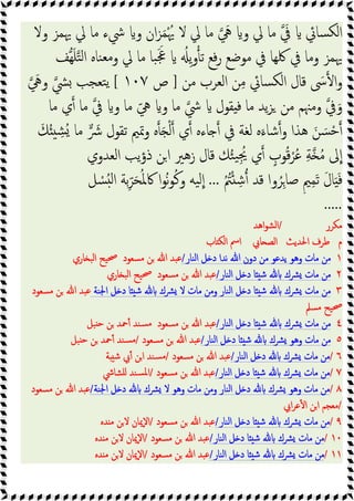 ‫وﻻ‬ ‫ﳞﻤﺰ‬ ‫ﱄ‬ ‫ﻣﺎ‬ ‫ﳾء‬ ‫و‬ ‫ان‬‫ﺰ‬َ‫ﻤ‬ُْ‫ﳞ‬ ‫ﻻ‬ ‫ﱄ‬ ‫ﻣﺎ‬ َ
‫ﱔ‬ ‫و‬ ‫ﱄ‬ ‫ﻣﺎ‬ َ
‫ﰲ‬ ‫ﺴﺎﰄ‬‫ﻟﻜ‬‫ا‬
‫ﻬﻒ‬َ‫ﻠ‬‫ﺘ‬‫ﻟ‬‫ا‬ ‫ﻨﺎﻩ‬‫ﻣﻌ‬‫و‬ ‫ﱄ‬ ‫ﻣﺎ‬ ‫ﺒﺎ‬ََ‫ﲺ‬ ُ ِ‫ﯾ‬‫و‬ ‫ﺗ‬ ‫ﻓﻊ‬‫ر‬ ‫ﻣﻮﺿﻊ‬ ‫ﰲ‬ ‫ﳇﻬﺎ‬ ‫ﰲ‬ ‫وﻣﺎ‬ ‫ﳞﻤﺰ‬
‫ﻣﻦ‬ ‫اﻟﻌﺮب‬ ‫ﻦ‬ِ‫ﻣ‬ ‫ﺴﺎﰄ‬‫ﻟﻜ‬‫ا‬ ‫ﻗﺎل‬ َ
‫ﳻ‬ ‫ا‬‫و‬
]
‫ص‬
١٠٧
[
َ
‫وﱔ‬ ‫ﴚ‬ ‫ﺘﻌﺠﺐ‬‫ﯾ‬
‫وﻣﳯﻢ‬ ‫ﰲ‬َ‫و‬
‫ﻣﺎ‬ ‫ي‬ ‫ﻣﺎ‬ ‫ﰲ‬ ‫و‬ ‫ﻣﺎ‬ ّ‫ﱔ‬ ‫و‬ ‫ﻣﺎ‬ ‫ﳾ‬ ‫ﻘﻮل‬ ‫ﻓ‬ ‫ﻣﺎ‬ ‫ﯾﺪ‬‫ﺰ‬ ‫ﻣﻦ‬
َ‫ﻚ‬ُ ِ
‫ُﺸ‬ ‫ﻣﺎ‬ َ
‫ﴍ‬ ‫ﺗﻘﻮل‬ ‫وﲤﲓ‬ ‫ﻩ‬ َ ْ‫ﻟ‬ ‫ي‬ ‫ﺎءﻩ‬ ‫ﰲ‬ ‫ﻟﻐﺔ‬ ‫ﻩ‬َ‫ﺷﺎء‬‫و‬ ‫ﻫﺬا‬ َ‫ﻦ‬ َ‫ﺴ‬ْ‫ﺣ‬
‫اﻟﻌﺪوي‬ ‫ﯾﺐ‬‫ؤ‬‫ذ‬ ‫ﻦ‬‫ا‬ ‫زﻫﲑ‬ ‫ﻗﺎل‬ ‫ﻚ‬ُ‫ﺌ‬‫ﯿ‬ُِ‫ﳚ‬ ‫ي‬ ٍ
‫ﻮب‬ُ‫ﻗ‬ْ‫ﺮ‬ُ‫ﻋ‬ ِ‫ﺔ‬ ُ‫ﻣ‬ ‫ﱃ‬‫ا‬
ُ ُ
‫ﱲ‬ْ ِ‫ﺷ‬ ‫ﻗﺪ‬ ‫وا‬ُ‫ﺮ‬ِ‫ﺻﺎ‬ ٍ‫ﲓ‬ِ‫ﻤ‬َ‫ﺗ‬ َ‫ل‬‫ﺎ‬ََ‫ﻓ‬
...
‫ُﻮ‬‫ﻧ‬‫ﻮ‬ُ‫ﻛ‬‫و‬ ‫ﯿﻪ‬‫ﻟ‬‫ا‬
‫ﻞ‬ ْ
‫ﺴ‬ُ ‫ﻟ‬‫ا‬ ‫ﺑﺔ‬ِّ‫ﺮ‬َ‫ﺤ‬ُ‫ﳌ‬‫ﰷ‬ ‫ا‬
.....
‫ﻣﻜﺮر‬
/
‫اﻫﺪ‬‫ﻮ‬‫اﻟﺸ‬
‫م‬
‫اﳊﺪﯾﺚ‬ ‫ﻃﺮف‬
‫ﺎﰊ‬ ‫اﻟﺼ‬
‫ﺎب‬ ‫اﻟﻜ‬ ‫اﰟ‬
١
‫اﻟﻨﺎر‬ ‫ﻞ‬ ‫د‬ ‫ﻧﺪا‬ ‫ﷲ‬ ‫دون‬ ‫ﻣﻦ‬ ‫ﯾﺪﻋﻮ‬ ‫وﻫﻮ‬ ‫ﻣﺎت‬ ‫ﻣﻦ‬
/
‫ﻣﺴﻌﻮ‬ ‫ﻦ‬ ‫ﷲ‬ ‫ﻋﺒﺪ‬
‫د‬
‫ﺎري‬ ‫اﻟﺒ‬ ‫ﲱﯿﺢ‬
٢
‫اﻟﻨﺎر‬ ‫ﻞ‬ ‫د‬ ‫ﺎ‬ ‫ﺷ‬ ‫ﴩك‬ ‫ﻣﺎت‬ ‫ﻣﻦ‬
/
‫ﻣﺴﻌﻮد‬ ‫ﻦ‬ ‫ﷲ‬ ‫ﻋﺒﺪ‬
‫ﺎري‬ ‫اﻟﺒ‬ ‫ﲱﯿﺢ‬
٣
‫اﳉﻨﺔ‬ ‫ﻞ‬ ‫د‬ ‫ﺎ‬ ‫ﺷ‬ ‫ﴩك‬ ‫ﻻ‬ ‫ﻣﺎت‬ ‫وﻣﻦ‬ ‫اﻟﻨﺎر‬ ‫ﻞ‬ ‫د‬ ‫ﺎ‬ ‫ﺷ‬ ‫ﴩك‬ ‫ﻣﺎت‬ ‫ﻣﻦ‬
‫ﻣﺴﻌﻮد‬ ‫ﻦ‬ ‫ﷲ‬ ‫ﻋﺒﺪ‬
‫ﻣﺴﲅ‬ ‫ﲱﯿﺢ‬
٤
‫اﻟﻨﺎر‬ ‫ﻞ‬ ‫د‬ ‫ﺎ‬ ‫ﺷ‬ ‫ﴩك‬ ‫ﻣﺎت‬ ‫ﻣﻦ‬
/
‫ﻋﺒﺪ‬
‫ﻣﺴﻌﻮد‬ ‫ﻦ‬ ‫ﷲ‬
‫ﺒﻞ‬ ‫ﺣ‬ ‫ﻦ‬ ‫ﲪﺪ‬ٔ ‫ﺴﻨﺪ‬‫ﻣ‬
٥
‫اﻟﻨﺎر‬ ‫ﻞ‬ ‫د‬ ‫ﺎ‬ ‫ﺷ‬ ‫ﴩك‬ ‫وﻫﻮ‬ ‫ﻣﺎت‬ ‫ﻣﻦ‬
/
‫ﻣﺴﻌﻮد‬ ‫ﻦ‬ ‫ﷲ‬ ‫ﻋﺒﺪ‬
/
‫ﺒﻞ‬ ‫ﺣ‬ ‫ﻦ‬ ‫ﲪﺪ‬ٔ ‫ﺴﻨﺪ‬‫ﻣ‬
٦
/
‫اﻟﻨﺎر‬ ‫ﻞ‬ ‫د‬ ‫ﴩك‬ ‫ﻣﺎت‬ ‫ﻣﻦ‬
/
‫ﻣﺴﻌﻮد‬ ‫ﻦ‬ ‫ﷲ‬ ‫ﻋﺒﺪ‬
/
‫ﺔ‬ ‫ﺷ‬ ‫ﰊ‬ٔ ‫ﻦ‬‫ا‬ ‫ﺴﻨﺪ‬‫ﻣ‬
٧
/
‫اﻟﻨﺎر‬ ‫ﻞ‬ ‫د‬ ‫ﺎ‬ ‫ﺷ‬ ‫ﴩك‬ ‫ﻣﺎت‬ ‫ﻣﻦ‬
/
‫ﻣﺴ‬ ‫ﻦ‬ ‫ﷲ‬ ‫ﻋﺒﺪ‬
‫ﻌﻮد‬
/
‫ﻠﺸﺎﳾ‬ ‫ﺴﻨﺪ‬‫ﳌ‬‫ا‬
٨
/
‫اﳉﻨﺔ‬ ‫ﻞ‬ ‫د‬ ‫ﴩك‬ ‫ﻻ‬ ‫وﻫﻮ‬ ‫ﻣﺎت‬ ‫وﻣﻦ‬ ‫اﻟﻨﺎر‬ ‫ﻞ‬ ‫د‬ ‫ﴩك‬ ‫وﻫﻮ‬ ‫ﻣﺎت‬ ‫ﻣﻦ‬
/
‫ﻣﺴﻌﻮد‬ ‫ﻦ‬ ‫ﷲ‬ ‫ﻋﺒﺪ‬
/
‫اﰊ‬‫ﺮ‬‫ﻋ‬ٔ ‫ا‬ ‫اﻦ‬ ‫ﻣﻌﺠﻢ‬
٩
/
‫اﻟﻨﺎر‬ ‫ﻞ‬ ‫د‬ ‫ﺎ‬ ‫ﺷ‬ ‫ﴩك‬ ‫ﻣﺎت‬ ‫ﻣﻦ‬
/
‫ﻣﺴﻌﻮد‬ ‫ﻦ‬ ‫ﷲ‬ ‫ﻋﺒﺪ‬
/
‫ﺪﻩ‬ ‫ﻣ‬ ‫ﻦ‬‫ﻻ‬ ‫ٕﳝﺎن‬‫ﻻ‬‫ا‬
١٠
/
‫اﻟﻨﺎر‬ ‫ﻞ‬ ‫د‬ ‫ﺎ‬ ‫ﺷ‬ ‫ﴩك‬ ‫ﻣﺎت‬ ‫ﻣﻦ‬
/
‫ﻋﺒﺪ‬
‫ﻣﺴﻌﻮد‬ ‫ﻦ‬ ‫ﷲ‬
/
‫ﺪﻩ‬ ‫ﻣ‬ ‫ﻦ‬‫ﻻ‬ ‫ٕﳝﺎن‬‫ﻻ‬‫ا‬
١١
/
‫اﻟﻨﺎر‬ ‫ﻞ‬ ‫د‬ ‫ﺎ‬ ‫ﺷ‬ ‫ﴩك‬ ‫ﻣﺎت‬ ‫ﻣﻦ‬
/
‫ﻣﺴﻌﻮد‬ ‫ﻦ‬ ‫ﷲ‬ ‫ﻋﺒﺪ‬
/
‫ﺪﻩ‬ ‫ﻣ‬ ‫ﻦ‬‫ﻻ‬ ‫ٕﳝﺎن‬‫ﻻ‬‫ا‬
 