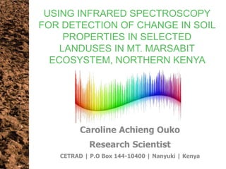 USING INFRARED SPECTROSCOPY
FOR DETECTION OF CHANGE IN SOIL
PROPERTIES IN SELECTED
LANDUSES IN MT. MARSABIT
ECOSYSTEM, NORTHERN KENYA
Caroline Achieng Ouko
Research Scientist
CETRAD | P.O Box 144-10400 | Nanyuki | Kenya
 
