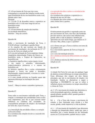 ( F ) O movimento da Terra que tem como
consequência a sucessão das estações resulta numa
igual distribuição da luz nos hemisférios norte e sul,
durante todo o ano.
Desigual
( F ) O dia 21 de dezembro marca o equinócio no
hemisfério sul e é o dia mais longo do ano no
hemisfério norte.
Hemisfério sul
( F ) O movimento de rotação não interfere
na circulação atmosférica.
Interfere – força de coriolis
Questão 06
Sobre o movimento de translação da Terra, é
FALSO afirmar: ( justifique a questão falsa)
a) As estações do ano ocorrem em função do
movimento de translação e da inclinação de 23° 27'
do eixo da Terra em relação ao Sol.
b) O eixo de inclinação da Terra estabelece linhas
imaginárias, denominadas Trópico de Câncer, no
hemisfério norte, e Trópico de Capricórnio, no
hemisfério sul.
c) Equinócio significa dias e noites iguais e ocorr
e em março e setembro, determinando,
respectivamente,a primavera e o outono no
hemisfério sul.
d) Solstício significa dias e noites extremamente
desiguais e ocorre em junho e dezembro,
determinando, respectivamente, o inverno e o verão
no hemisfério sul.
e) A zona situada próximo ao Equador quase não
apresenta diferenças na inclinação dos raios
solares.
Letra C – Março é outono e setembro é primavera
Questão 07
Entre todos os movimentos realizados pela Terra, a
rotação e a translação são consideradas como os dois
mais importantes, pois são os que exercem maior
influência no cotidiano das sociedades. As
consequências principais da rotação e da translação
da Terra são, respectivamente,
a) a intercalação das atividades solares e a variação
cíclica dos climas
b) a ocorrência das estações do ano e a sucessão dos
dias e noites
c) a sucessão dos dias e noites e a ocorrência das
estações do ano
d) a existência dos solstícios e equinócios e a
duração do ano em 365 dias.
e) a duração dos ciclos solares e a diferenciação
entre climas frios e quentes.
Questão 08
O deslocamento do periélio é registrado como um
dos movimentos da Terra, mas não é tão lembrado
por dois motivos: não exerce uma influência tão
grande sobre a vida no planeta e também por
apresentar um ciclo muito longo, que totaliza os 21
mil anos. Mas, afinal, o que é o periélio?
a) é a forma com que a Terra se desloca em torno do
seu próprio eixo.
b) é o movimento aparente da Terra ao longo do
universo.
c) é o eixo da translação terrestre.
d) é a distância mínima da órbita terrestre em relação
ao sol.
e) é a distância máxima da órbita terrestre em
relação ao sol.
Questão 09
A relação Sol-Terra faz com que em qualquer lugar
do planeta existam diferenças no tempo atmosférico.
Essas diferenças têm origem em dois fatores
principais, que são os movimentos de rotação e de
translação. Analise as alternativas a seguir e
identifique a INCORRETA no que se refere à
influência desses movimentos no tempo atmosférico
e climas da Terra.
a)( f ) É o movimento de rotação que determina os
ciclos da produção agrícola e, portanto, indica
quando plantar, quando colher, quando guardar e
quando descansar.
b)( v ) Se a Terra não tivesse o movimento de
rotação, a face iluminada seria tórrida e a face
escura, gelada, sendo impossível a vida no planeta.
c)( v ) O movimento de translação é que determina
a duração do fotoperíodo diário, sendo que, para o
hemisfério Sul, a maior duração do dia iluminado
ocorre em 22 de dezembro, quando inicia o verão.
 