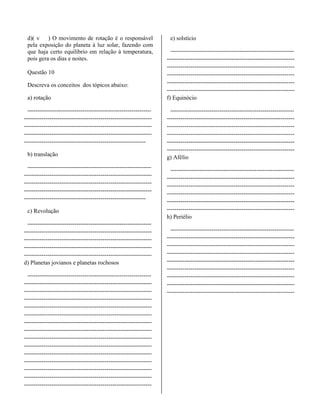 d)( v ) O movimento de rotação é o responsável
pela exposição do planeta à luz solar, fazendo com
que haja certo equilíbrio em relação à temperatura,
pois gera os dias e noites.
Questão 10
Descreva os conceitos dos tópicos abaixo:
a) rotação
---------------------------------------------------------------
-----------------------------------------------------------------
-----------------------------------------------------------------
-----------------------------------------------------------------
--------------------------------------------------------------
b) translação
---------------------------------------------------------------
-----------------------------------------------------------------
-----------------------------------------------------------------
-----------------------------------------------------------------
--------------------------------------------------------------
c) Revolução
---------------------------------------------------------------
-----------------------------------------------------------------
-----------------------------------------------------------------
-----------------------------------------------------------------
-----------------------------------------------------------------
d) Planetas jovianos e planetas rochosos
---------------------------------------------------------------
-----------------------------------------------------------------
-----------------------------------------------------------------
-----------------------------------------------------------------
-----------------------------------------------------------------
-----------------------------------------------------------------
-----------------------------------------------------------------
-----------------------------------------------------------------
-----------------------------------------------------------------
-----------------------------------------------------------------
-----------------------------------------------------------------
-----------------------------------------------------------------
-----------------------------------------------------------------
-----------------------------------------------------------------
-----------------------------------------------------------------
e) solstício
---------------------------------------------------------------
-----------------------------------------------------------------
-----------------------------------------------------------------
-----------------------------------------------------------------
-----------------------------------------------------------------
-----------------------------------------------------------------
f) Equinócio
---------------------------------------------------------------
-----------------------------------------------------------------
-----------------------------------------------------------------
-----------------------------------------------------------------
-----------------------------------------------------------------
-----------------------------------------------------------------
g) Afélio
---------------------------------------------------------------
-----------------------------------------------------------------
-----------------------------------------------------------------
-----------------------------------------------------------------
-----------------------------------------------------------------
-----------------------------------------------------------------
h) Periélio
---------------------------------------------------------------
-----------------------------------------------------------------
-----------------------------------------------------------------
-----------------------------------------------------------------
-----------------------------------------------------------------
-----------------------------------------------------------------
-----------------------------------------------------------------
-----------------------------------------------------------------
-----------------------------------------------------------------
 