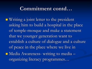 Commitment contd…
 Writing a joint letter to the president
asking him to build a hospital in the place
of temple-mosque and make a statement
that we younger generation want to
establish a culture of dialogue and a culture
of peace in the place where we live in
 Media Awareness- writing to media –
organizing literacy programmes…
 