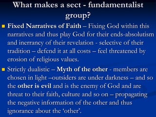 What makes a sect - fundamentalist
group?
 Fixed Narratives of Faith – Fixing God within this
narratives and thus play God for their ends-absolutism
and inerrancy of their revelation - selective of their
tradition – defend it at all costs – feel threatened by
erosion of religious values.
 Strictly dualistic – Myth of the other - members are
chosen in light –outsiders are under darkness – and so
the other is evil and is the enemy of God and are
threat to their faith, culture and so on – propagating
the negative information of the other and thus
ignorance about the ‘other’.
 