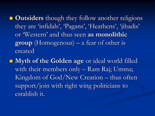  Outsiders though they follow another religions
they are ‘infidals’, ‘Pagans’, ‘Heathens’, ‘jihadis’
or ‘Western’ and thus seen as monolithic
group (Homogenous) – a fear of other is
created
 Myth of the Golden age or ideal world filled
with their members only – Ram Raj; Umma;
Kingdom of God/New Creation – thus often
support/join with right wing politicians to
establish it.
 