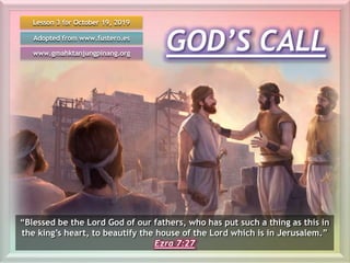 GOD’S CALL
Lesson 3 for October 19, 2019
Adopted from www.fustero.es
www.gmahktanjungpinang.org
“Blessed be the Lord God of our fathers, who has put such a thing as this in
the king’s heart, to beautify the house of the Lord which is in Jerusalem.”
Ezra 7:27
 