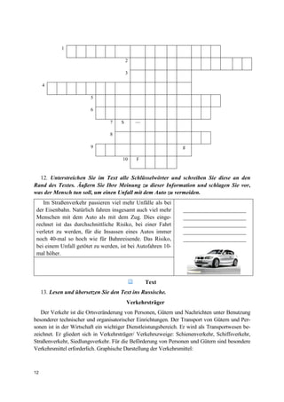 12
1
2
3
4
5
6
7
8
S —
9 g
10 F
12. Unterstreichen Sie im Text alle Schlüsselwörter und schreiben Sie diese an den
Rand des Textes. Äußern Sie Ihre Meinung zu dieser Information und schlagen Sie vor,
was der Mensch tun soll, um einen Unfall mit dem Auto zu vermeiden.
Im Straßenverkehr passieren viel mehr Unfälle als bei
der Eisenbahn. Natürlich fahren insgesamt auch viel mehr
Menschen mit dem Auto als mit dem Zug. Dies einge-
rechnet ist das durchschnittliche Risiko, bei einer Fahrt
verletzt zu werden, für die Insassen eines Autos immer
noch 40-mal so hoch wie für Bahnreisende. Das Risiko,
bei einem Unfall getötet zu werden, ist bei Autofahren 10-
mal höher.
______________________
______________________
______________________
______________________
______________________
Text
13. Lesen und übersetzen Sie den Text ins Russische.
Verkehrsträger
Der Verkehr ist die Ortsveränderung von Personen, Gütern und Nachrichten unter Benutzung
besonderer technischer und organisatorischer Einrichtungen. Der Transport von Gütern und Per-
sonen ist in der Wirtschaft ein wichtiger Dienstleistungsbereich. Er wird als Transportwesen be-
zeichnet. Er gliedert sich in Verkehrsträger/ Verkehrszweige: Schienenverkehr, Schiffsverkehr,
Straßenverkehr, Siedlungsverkehr. Für die Beförderung von Personen und Gütern sind besondere
Verkehrsmittel erforderlich. Graphische Darstellung der Verkehrsmittel:
 