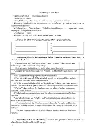 14
Erläuterungen zum Text:
Siedlungsverkehr, m — местное сообщение
Dämme, pl. — насыпи
Häfen, Schleusen, Hebewerke — порты, шлюзы, подъемные механизмы
Schranken, Streckenüberwachungssysteme — шлагбаумы, устройства контроля за
состоянием перегонов
Verkehrszeichen, Ampelanlagen, Verkehrsleiteinrichtungen — дорожные знаки,
светофоры, сооружения линий связи
Leuchfeuer, n — маяк
Stellwerke, Bordrechner — блок-посты, бортовые счетчики
14. Notieren Sie alle Wörter des Textes, die das Wort Verkehr enthalten.
1. _____________________
2._____________________
3._____________________
4._____________________
5._____________________
6. _________________________
7. _________________________
8. _________________________
9. _________________________
10. _________________________
15. Welche der folgenden Informationen sind im Text nicht enthalten? Markieren Sie
sie mit dem Zeichen ×.
1. Zu den technischen Einrichtungen des Verkehrs gehören Verkehrsmittel, Ver-
kehrsanlagen und Verkehrssicherungsanlagen.
2. Kraftfahrzeuge sind in Ein- oder Mehrradfahrzeuge eingeteilt. ×
3. Zu den Mehrradfahrzeugen gehören Personen- und Lastkraftwagen, Busse, Trak-
toren.
4. Die Eisenbahn ist ein spurgebundenes Verkehrsmittel.
5. Eine gut funktionierende Volkswirtschaft braucht ein leistungsfähiges, sicheres
und effektives Verkehrs- und Nachrichtenwesen.
6. Für die wissenschaftliche Arbeit auf den Gebieten Verkehrs- und Nachrichtenwe-
sen und Verkehrswirtschaft gibt es zahlreiche Forschungsinstitute des Verkehrswesens.
7. Zu den Verkehrsanlagen des Siedlungsverkehrs gehören Straßen, Autobahnen,
Brücken, Gleise, Weichen.
8. Verkehrszeichen, Ampelanlagen sind Verkehrssicherungsanlagen des Straßen-
verkehrs.
9. Auf allen Gebieten der Verkehrs- und Nachrichtentechnik entwickeln sich mo-
derne Verkehrstechnologien.
10. Forschungsinstitute des Verkehrswesens, industrielle Versuchs- und Entwick-
lungsstellen und Hochschulen befassen sich mit der Entwicklung der modernen Tech-
nologien.
11. Das Verkehrswesen gliedert sich in Schienen-, Straßen-, Luft- und Siedlungs-
verkehr.
16. Nennen Sie die Vor- und Nachteile jedes der im Text genannten Verkehrsmittel. Ma-
chen Sie eine Tabelle und legen Sie sie vor.
 