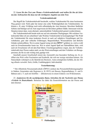 18
22. Lesen Sie den Text zum Thema «Verkehrsmittelwahl» und stellen Sie ihn als Sche-
ma dar. Gebrauchen Sie dazu nur die wichtigsten Angaben aus dem Text.
Verkehrsmittelwahl
Der Begriff der Verkehrsmittelwahl beschreibt, welches Verkehrsmittel für einen bestimmten
Weg genutzt wird. Nicht jeder hat immer eine echte Wahlmöglichkeit des Verkehrsmittels. So
können z. B. unter 18-Jährige noch nicht selbstständig das Auto benutzen. Bewohner ländlicher
Gebiete sind häufiger auf ein Auto angewiesen als Bewohner größerer Städte. Interessant wird die
Situation immer dann, wenn alternativ unterschiedliche Verkehrsmittel genutzt werden können.
Die Verkehrsmittelwahl beruht nicht nur auf rein rationalen Überlegungen: Mit welchem Ver-
kehrsmittel fahre ich am schnellsten? oder Welches Verkehrsmittel ist kostengünstiger? Die Wahl
der Verkehrsmittel für einen konkreten Zweck ist auch auf subjektive Einstellungen und Ge-
wohnheiten, gute oder schlechte Erfahrungen, Bequemlichkeit, Wissensdefizite und ähnliche
Gründe zurückzuführen. Wer in seiner Jugend wenig mit dem ÖPNV* gefahren ist, wird es wohl
auch im Erwachsenenalter kaum tun. Wer in seiner Jugend Spaß am Fahrradfahren hatte, wird
auch als Erwachsener oft mit dem Rad fahren. Forschungsergebnisse zeigen, dass die Verkehrs-
mittelwahl einer Person zudem stark von den Wertvorstellungen und dem Verhalten von Bezugs-
personen, die für sie sehr wichtig sind, geprägt wird.
Innerhalb unserer Gesellschaft nimmt das Automobil eine besondere Stellung ein. Es er-
öffnet eine Welt voller Faszination und Symbolik, der sich nur wenige entziehen können. Als
Statusobjekt verkörpert es die Identität des Besitzers. Autos ermöglichen Gefühle, die der All-
tag oftmals verwehrt: Stolz, Größe, Unabhängigkeit, Individualität.
Texterläuterung:
* Der öffentliche Personennahverkehr (ÖPNV) umfasst das Personenbeförderungsangebot
in Städten, Gemeinden oder Regionen (z. B. HVV) mit Bussen, Regionalbahnen, U- und S-
Bahnen und z. T. auch mit Schiffen — üblicherweise in einem Umkreis von 50 Kilometern.
23. Analysieren Sie die nachfolgenden Daten. Schreiben Sie die Nachricht zum Thema
«Verkehr in Deutschland». Benutzen Sie dabei die Zusatzinformation aus der Presse und
dem Internet.
Fleißaufgabe
 