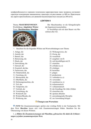 20
комфортабельности и хорошим техническим характеристикам такие экспрессы составляют
серьезную конкуренцию авиационному транспорту на расстояниях до 800 км. Практически
все дороги приспособлены для движения высокоскоростных поездов (до 280 км/ч).
LEKTION II
Beachten Sie die folgenden Wörter und Wortverbindungen zum Thema
1. Anlage, die
2. Antrieb, der
3. Bauteil, das
4. Bemessung, die
5. Druck, der
6. Entwicklung, die
7. Entwurf, der
8. Ersatzteil, der/das
9. Fachwissen, das
10. Fördertechnik, die
11. Forschung, die
12. Messtechnik, die
13. Oberfläche, die
14. Strömungsmaschine, die
15. Teil, das
16. Temperatur, die
17. Vertrieb, der
18. Vorrichtung, die
19. Werkstoff, der
20. Werkstoffkunde, die
21. Werkzeug, das
22. Wirkungsweise, die
23. Zweig, der
24. wesentlich
25. ausgehen von D.
26. sich beschäftigen mit D.
27. einstellen
28. erfinden (a; u)
29. erledigen
30. herstellen
31. prägen
32. produzieren
33. verbinden (a; u)
34. verwenden
35. zunehmen (a; o)
36. teilautomatisch
37. vollautomatisch
38. die Grundlage für (Akk.) bilden
39. einsetzbar sein
40. spontan ablaufen
41. anwendungsnahe Disziplin
42. zur Anwendung bringen
Übungen zum Wortschatz
INFO Die Zusammensetzungen spielen eine wichtige Rolle in der Fachsprache. Mit
dem Wort Maschine lassen sich viele Zusammensetzungen bilden. Beachten Sie die
Übersetzung von diesen Wörtern.
1. a) Bilden Sie Zusammensetzungen mit Maschine, gebrauchen Sie dabei die Erläuter-
ungen zu jedem zusammengesetzten Wort.
Thema: MASCHINENWESEN
Wortbildung: Abgeleitete Wörter
Texte: Maschinenbau. Maschine
Der Maschinenbau ist die Königsdisziplin
der Ingenieurwissenschaften.
Er beschäftigt sich mit dem Bauen von Ma-
schinen aller Art.
 