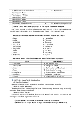 21
MUSTER: Maschine zum Drehen die Drehmaschine
Maschine zum Bohren
Maschine zum Schleifen
Maschine zum Honen
Maschine zum Hobeln
Maschine zum Fräsen
Maschine für Holzbearbeitung die Holzbearbeitungsmaschine
b) Finden Sie die russischen Äquivalente zu den obigen Zusammensetzungen.
Фрезерный станок, шлифовальный станок, сверлильный станок, токарный станок,
деревообрабатывающий станок, хонинговальный станок, строгальный станок.
2. Finden Sie Antonyme zu den Wörtern links. Verbinden Sie diese mit Pfeilen.
1. bauen a. verbrauchen
2. rapide b. Erholung
3. schließlich c. Ähnlichkeit
4. erleichtern d. Grundmittel
5. automatisch e. erschweren
6. Gegensatz f. zerstören
7. sparen g. von Hand
8. Arbeit h. am Anfang
9. Hilfsmittel i. langsam
3. Verbinden Sie die nachstehenden Verben mit den passenden Wortgruppen.
Verben Wortgruppen
1. zunehmen a) eine wichtige Rolle;
2. entwickeln b) die tägliche Arbeit;
3. lesen c) allerlei Arten von Maschinen;
4. bauen d) das technische Wissen;
5. erleichtern e) die komplexeren Maschinen;
6. erledigen f) mühesame Tätigkeiten;
7. spielen g) die komplizierte Definition
INFO Hier finden Sie die Wortfamilien.
a. die Wortfamilie bauen:
erbauen, ausbauen, baulich, Formenbau, bebauen, Maschinenbau, umbauen.
b. Die Wortfamilie Werkzeug:
Werkzeugmaschine, Bearbeitungswerkzeug, Steinwerkzeug, Lernwerkzeug, Werkzeug-
maschine, Werkzeugmaschinenfabrik.
c. Die Wortfamilie wissen:
wissentlich, naturwissenschaftlich, Wissenschaft, Fachwissen, bewusst, wissenswert, Er-
ziehungswissenschaft, Ingenieurwissenschaft.
4. a) Versuchen Sie alle diese Wörter ohne Wörterbuch zu verstehen.
b) Ordnen Sie die obigen Wörter in abgeleitete und zusammengesetzte Wörter:
 