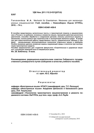 4
УДК Нем. [811.112.2+531](075.8)
Б307
Т е п л е н ё в а И . А . Mechanik für Eisenbahnen. Механика для железнодо-
рожных специальностей: Учеб. пособие. – Новосибирск: Изд-во СГУПСа,
2010. – 74 с.
ISBN 5-93461-456-8
В пособии представлены аутентичные тексты о транспортной отрасли и машинострое-
нии в России и за рубежом, основных элементах машин, принципах действия различных
двигателей, способах обработки и соединения деталей, описаны различные машины и
механизмы, используемые при строительстве и эксплуатации железных дорог. В разде-
лах для самостоятельной работы представлены тексты, сравнительные таблицы и гра-
фики, раскрывающие эксплуатационные показатели отдельных машин и приборов.
Особое внимание уделено вопросам охраны окружающей среды и экологии при эксплуа-
тации транспортных средств.
Пособие предназначено для студентов факультета «Строительные и дорожные маши-
ны», изучающих немецкий язык в специальных целях.
Ил. 28. Библиогр.: 9 назв.
Рекомендовано редакционно-издательским советом Сибирского государ-
ственного университета путей сообщения в качестве учебного пособия.
О т в е т с т в е н н ы й р е д а к т о р
ст. преп. Ю.С. Юрьева
Р е ц е н з е н т ы:
кафедра «Иностранные языки» НГАСУ (завкафедрой, доц. Т.С. Полищук)
кафедра «Иностранные языки» Академии финансов и банковского дела
(доц. Л.И. Текутьева)
завкафедрой «Технологии транспортного машиностроения и ремонта по-
движного состава» ОмГУПСа, д-р техн. наук, проф. А.А. Рауба
ISBN 5-93461-456-8 © Тепленёва И.А., 2010
© Сибирский государственный
университет путей сообщения, 2010
 