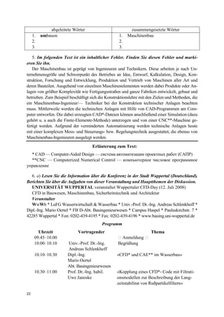 22
abgeleitete Wörter zusammengesetzte Wörter
1. umbauen
2.
3.
1. Maschinenbau
2.
3.
5. Im folgenden Text ist ein inhaltlicher Fehler. Finden Sie diesen Fehler und marki-
eren Sie ihn.
Der Maschinenbau ist geprägt von Ingenieuren und Technikern. Diese arbeiten je nach Un-
ternehmensgröße und Schwerpunkt des Betriebes an Idee, Entwurf, Kalkulation, Design, Kon-
struktion, Forschung und Entwicklung, Produktion und Vertrieb von Maschinen aller Art und
deren Bauteilen. Ausgehend von einzelnen Maschinenelementen werden dabei Produkte oder An-
lagen von größter Komplexität wie Fertigungsstraßen und ganze Fabriken entwickelt, gebaut und
betrieben. Zum Beispiel beschäftigt sich die Konstruktionslehre mit den Zielen und Methoden, die
ein Maschinenbau-Ingenieur/— Techniker bei der Konstruktion technischer Anlagen beachten
muss. Mittlerweile werden die technischen Anlagen mit Hilfe von CAD-Programmen am Com-
puter entworfen. Die dabei erzeugten CAD*-Dateien können anschließend einer Simulation (dazu
gehört u. a auch die Finite-Elemente-Methode) unterzogen und von einer CNC**-Maschine ge-
fertigt werden. Aufgrund der verminderten Automatisierung werden technische Anlagen heute
mit einer komplexen Mess- und Steuerungs- bzw. Regelungstechnik ausgestattet, die ebenso von
Maschinenbau-Ingenieuren ausgelegt werden.
Erläuterung zum Text:
* CAD — Computer-Aided Design — система автоматизации проектных работ (САПР)
**CNC — Computerized Numerical Control — компьютерное числовое программное
управление
6. a) Lesen Sie die Information über die Konferenz in der Stadt Wuppertal (Deutschland).
Berichten Sie über die Aufgaben von dieser Veranstaltung und Hauptthemen der Diskussion.
UNIVERSITÄT WUPPERTAL veranstaltet Wuppertaler CFD-Day (12. Juli 2008)
CFD in Bauwesen, Maschinenbau, Sicherheitstechnik und Architektur
Veranstalter
WwWb * LuFG Wasserwirtschaft & Wasserbau * Univ.-Prof. Dr.-Ing. Andreas Schlenkhoff *
Dipl.-Ing. Mario Oertel * FB D-Abt. Bauingenieurwesen * Campus Haspel * Pauluskirchstr. 7 *
42285 Wuppertal * Fon: 0202-439-4195 * Fax: 0202-439-4196 * www.bauing.uni-wuppertal.de
Programm
Uhrzeit Vortragender Thema
09.45–10.00 � Anmeldung �
10.00–10.10 Univ.-Prof. Dr.-Ing.
Andreas Schlenkhoff
Begrüßung
10.10–10.30 Dipl.-Ing.
Mario Oertel
Abt. Bauingenieurwesen
«CFD* und CAE** im Wasserbau»
10.30–11.00 Prof. Dr.-Ing. habil.
Uwe Janoske
«Kopplung eines CFD*- Code mit Filtrati-
onsmodellen zur Beschreibung der Lang-
zeitstabilitat von Rußpartikelfiltern»
 