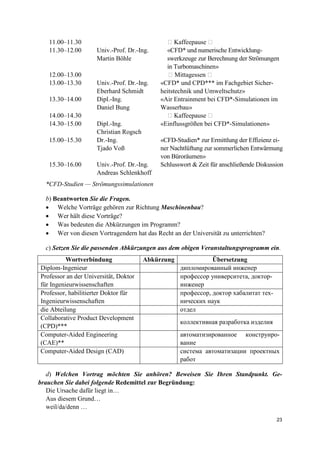 23
11.00–11.30 � Kaffeepause �
11.30–12.00 Univ.-Prof. Dr.-Ing.
Martin Böhle
«CFD* und numerische Entwicklung-
swerkzeuge zur Berechnung der Strömungen
in Turbomaschinen»
12.00–13.00 � Mittagessen �
13.00–13.30 Univ.-Prof. Dr.-Ing.
Eberhard Schmidt
«CFD* und CPD*** im Fachgebiet Sicher-
heitstechnik und Umweltschutz»
13.30–14.00 Dipl.-Ing.
Daniel Bung
«Air Entrainment bei CFD*-Simulationen im
Wasserbau»
14.00–14.30 � Kaffeepause �
14.30–15.00 Dipl.-Ing.
Christian Rogsch
«Einflussgrößen bei CFD*-Simulationen»
15.00–15.30 Dr.-Ing.
Tjado Voß
«CFD-Studien* zur Ermittlung der Effizienz ei-
ner Nachtlüftung zur sommerlichen Entwärmung
von Büroräumen»
15.30–16.00 Univ.-Prof. Dr.-Ing.
Andreas Schlenkhoff
Schlusswort & Zeit für anschließende Diskussion
*CFD-Studien — Strömungssimulationen
b) Beantworten Sie die Fragen.
• Welche Vorträge gehören zur Richtung Maschinenbau?
• Wer hält diese Vorträge?
• Was bedeuten die Abkürzungen im Programm?
• Wer von diesen Vortragendern hat das Recht an der Universität zu unterrichten?
c) Setzen Sie die passenden Abkürzungen aus dem obigen Veranstaltungsprogramm ein.
Wortverbindung Abkürzung Übersetzung
Diplom-Ingenieur дипломированный инженер
Professor an der Universität, Doktor
für Ingenieurwissenschaften
профессор университета, доктор-
инженер
Professor, habilitierter Doktor für
Ingenieurwissenschaften
профессор, доктор хабалитат тех-
нических наук
die Abteilung отдел
Collaborative Product Development
(CPD)***
коллективная разработка изделия
Computer-Aided Engineering
(CAE)**
автоматизированное конструиро-
вание
Computer-Aided Design (CAD) система автоматизации проектных
работ
d) Welchen Vortrag möchten Sie anhören? Beweisen Sie Ihren Standpunkt. Ge-
brauchen Sie dabei folgende Redemittel zur Begründung:
Die Ursache dafür liegt in…
Aus diesem Grund…
weil/da/denn …
 