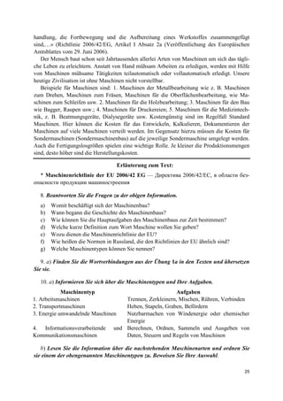 25
handlung, die Fortbewegung und die Aufbereitung eines Werkstoffes zusammengefügt
sind,…» (Richtlinie 2006/42/EG, Artikel I Absatz 2a (Veröffentlichung des Europäischen
Amtsblattes vom 29. Juni 2006).
Der Mensch baut schon seit Jahrtausenden allerlei Arten von Maschinen um sich das tägli-
che Leben zu erleichtern. Anstatt von Hand mühsam Arbeiten zu erledigen, werden mit Hilfe
von Maschinen mühsame Tätigkeiten teilautomatisch oder vollautomatisch erledigt. Unsere
heutige Zivilisation ist ohne Maschinen nicht vorstellbar.
Beispiele für Maschinen sind: 1. Maschinen der Metallbearbeitung wie z. B. Maschinen
zum Drehen, Maschinen zum Fräsen, Maschinen für die Oberflächenbearbeitung, wie Ma-
schinen zum Schleifen usw. 2. Maschinen für die Holzbearbeitung; 3. Maschinen für den Bau
wie Bagger, Raupen usw.; 4. Maschinen für Druckereien; 5. Maschinen für die Medizintech-
nik, z. B. Beatmungsgeräte, Dialysegeräte usw. Kostengünstig sind im Regelfall Standard
Maschinen. Hier können die Kosten für das Entwickeln, Kalkulieren, Dokumentieren der
Maschinen auf viele Maschinen verteilt werden. Im Gegensatz hierzu müssen die Kosten für
Sondermaschinen (Sondermaschinenbau) auf die jeweilige Sondermaschine umgelegt werden.
Auch die Fertigungslosgrößen spielen eine wichtige Rolle. Je kleiner die Produktionsmengen
sind, desto höher sind die Herstellungskosten.
Erläuterung zum Text:
* Maschinenrichtlinie der EU 2006/42 EG — Директива 2006/42/ЕС, в области без-
опасности продукции машиностроения
8. Beantworten Sie die Fragen zu der obigen Information.
a) Womit beschäftigt sich der Maschinenbau?
b) Wann begann die Geschichte des Maschinenbaus?
c) Wie können Sie die Hauptaufgaben des Maschinenbaus zur Zeit bestimmen?
d) Welche kurze Definition zum Wort Maschine wollen Sie geben?
e) Wozu dienen die Maschinenrichtlinie der EU?
f) Wie heißen die Normen in Russland, die den Richtlinien der EU ähnlich sind?
g) Welche Maschinentypen können Sie nennen?
9. a) Finden Sie die Wortverbindungen aus der Übung 1a in den Texten und übersetzen
Sie sie.
10. a) Informieren Sie sich über die Maschinentypen und Ihre Aufgaben.
Maschinentyp Aufgaben
1. Arbeitsmaschinen Trennen, Zerkleinern, Mischen, Rühren, Verbinden
2. Transportmaschinen Heben, Stapeln, Graben, Befördern
3. Energie umwandelnde Maschinen Nutzbarmachen von Windenergie oder chemischer
Energie
4. Informationsverarbeitende und
Kommunikationsmaschinen
Berechnen, Ordnen, Sammeln und Ausgeben von
Daten, Steuern und Regeln von Maschinen
b) Lesen Sie die Information über die nachstehenden Maschinenarten und ordnen Sie
sie einem der obengenannten Maschinentypen zu. Beweisen Sie Ihre Auswahl.
 