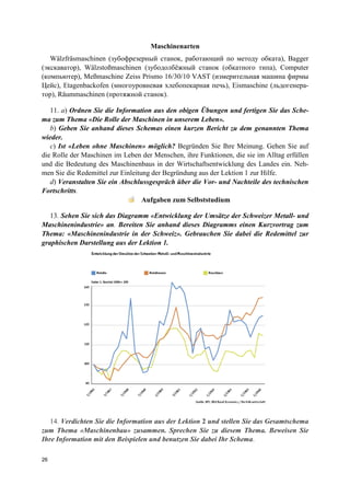 26
Maschinenarten
Wälzfräsmaschinen (зубофрезерный станок, работающий по методу обката), Bagger
(экскаватор), Wälzstoßmaschinen (зубодолбёжный станок (обкатного типа), Computer
(компьютер), Meßmaschine Zeiss Prismo 16/30/10 VAST (измерительная машина фирмы
Цейс), Etagenbackofen (многоуровневая хлебопекарная печь), Eismaschine (льдогенера-
тор), Räummaschinen (протяжной станок).
11. a) Ordnen Sie die Information aus den obigen Übungen und fertigen Sie das Sche-
ma zum Thema «Die Rolle der Maschinen in unserem Leben».
b) Geben Sie anhand dieses Schemas einen kurzen Bericht zu dem genannten Thema
wieder.
c) Ist «Leben ohne Maschinen» möglich? Begründen Sie Ihre Meinung. Gehen Sie auf
die Rolle der Maschinen im Leben der Menschen, ihre Funktionen, die sie im Alltag erfüllen
und die Bedeutung des Maschinenbaus in der Wirtschaftsentwicklung des Landes ein. Neh-
men Sie die Redemittel zur Einleitung der Begründung aus der Lektion 1 zur Hilfe.
d) Veranstalten Sie ein Abschlussgespräch über die Vor- und Nachteile des technischen
Fortschritts.
Aufgaben zum Selbststudium
13. Sehen Sie sich das Diagramm «Entwicklung der Umsätze der Schweizer Metall- und
Maschinenindustrie» an. Bereiten Sie anhand dieses Diagramms einen Kurzvortrag zum
Thema: «Maschinenindustrie in der Schweiz». Gebrauchen Sie dabei die Redemittel zur
graphischen Darstellung aus der Lektion 1.
14. Verdichten Sie die Information aus der Lektion 2 und stellen Sie das Gesamtschema
zum Thema «Maschinenbau» zusammen. Sprechen Sie zu diesem Thema. Beweisen Sie
Ihre Information mit den Beispielen und benutzen Sie dabei Ihr Schema.
 