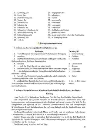 29
9. Kupplung, die
10. Lager, das
11. Motorleistung, die
12. Mutter, die
13. Normteil, das
14. Scheibe, die
15. Schraube, die
16. Schraubenverbindung, die
17. Schweißverbindung, die
18. Setzsicherung, die
19. Spannung, die
20. Teil, das
29. entgegengesetzt
30. schrauben
31. sichern
32. umwandeln
33. verhindern
34. verwenden
35. vorhanden
36. Aufdrehen der Mutter
37. gebräuchlich sein
38. gegen ungewolltes Lösen der Verbindung
39. in Bewegung setzen
Übungen zum Wortschatz
1. Ordnen Sie die Fachbegriffe ihren Definitionen zu.
Definition Fachbegriff
1. Vorrichtung zum Verlangsamen oder Anhalten einer Bewegung a) Motorleistung
2. antreiben b) Gehäuse
3. ein Maschinenelement, das zum Tragen und Lagern von Rädern,
Rollen und anderen drehbaren Bauteilen dient
c) Normteil
4. benutzen d) Drehmoment
5. … stellt die Arbeit dar, die ein Motor abgibt e) Bremse
6. eine feste Hülle, die einen empfindlichen Inhalt schützend umgibt f) Kupplung
7. …ist die bei entsprechender Drehzahl an der Kurbelwelle abge-
nommene Leistung
g) verwenden
8. herstellt eine lösbare mechanische, elektrische oder hydraulische
Verbindung zwischen Motor und Getriebe
h) Achse
9. ein Bauteil der Technik, des Bauwesens, der Elektrik, oder des
Maschinenbaus, das in allen Einzelheiten in einer Vorschrift festgelegt
und beschrieben ist.
i) etw. in Bewegung
setzen
2. a) Lesen Sie zwei Fachtexte. Beachten Sie die inhaltliche Gliederung des Textes.
Leistung
(von Dr.-Ing. E. h. Richard van Basshuysen, Prof. Dr.-Ing. Fred Schäfer, Deutschland)
Der Energieinhalt der Zylinder bestimmt im Wesentlichen das Drehmoment eines Ver-
brennungsmotors und mit der entsprechenden Drehzahl auch seine Leistung. Ein Maß für den
Energieinhalt der Zylinder ist die Luftmasse (Sauerstoffmasse) mit der dazugehörigen
Kraftstoffmasse. Durch Aufladung kann die Luft- und dadurch auch die Kraftstoffmasse wes-
entlich angehoben werden.
Einflussgrößen auf die verbleibende Masse im Zylinder sind bei gegebenen Hubvolumen:
Lufttemperatur, Luftdruck, Luftfeuchte, d. h. der Wassergehalt der Luft.
Darüber hinaus sind alle wesentlichen Betriebsparameter wie z. B das Luft-Kraftstoff-
Verhältnis, der Zylinderfüllungsgrad, der Verbrennungswirkungsgrad, die Motorkühlung usw.
von Einfluss auf die Leistung.
Die Motorleistung berechnet sich wie folgt:
 