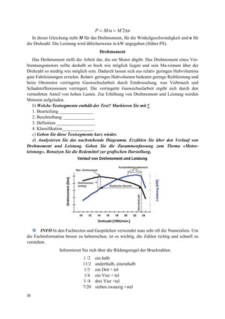 30
2P M M n= ω = π
In dieser Gleichung steht M für das Drehmoment, für die Winkelgeschwindigkeit und n für
die Drehzahl. Die Leistung wird üblicherweise in kW angegeben (früher PS).
Drehmoment
Das Drehmoment stellt die Arbeit dar, die ein Motor abgibt. Das Drehmoment eines Ver-
brennungsmotors sollte deshalb so hoch wie möglich liegen und sein Ma-ximum über der
Drehzahl so niedrig wie möglich sein. Dadurch lassen sich aus relativ geringen Hubvolumina
gute Fahrleistungen erzielen. Relativ geringes Hubvolumen bedeutet geringe Reibleistung und
beim Ottomotor verringerte Gaswechselarbeit durch Entdrosselung, was Verbrauch und
Schadstoffemissionen verringert. Die verringerte Gaswechselarbeit ergibt sich durch den
vermehrten Anteil von hohen Lasten. Zur Erhöhung von Drehmoment und Leistung werden
Motoren aufgeladen.
b) Welche Textsegmente enthält der Text? Markieren Sie mit ٧
1. Beurteilung _______________
2. Beschreibung ______________
3. Definition _________________
4. Klassifikation______________
c) Geben Sie diese Textsegmente kurz wieder.
d) Analysieren Sie das nachstehende Diagramm. Erzählen Sie über den Verlauf von
Drehmoment und Leistung. Geben Sie die Zusammenfassung zum Thema «Motor-
leistung». Benutzen Sie die Redemittel zur grafischen Darstellung.
INFO In den Fachtexten und Gesprächen verwendet man sehr oft die Numeralien. Um
die Fachinformation besser zu beherrschen, ist es wichtig, die Zahlen richtig und schnell zu
verstehen.
Informieren Sie sich über die Bildungsregel der Bruchzahlen.
1 /2 ein halb
11/2 anderthalb, eineinhalb
1/3 ein Drit + tel
1/4 ein Vier + tel
3 /4 drei Vier +tel
7/20 sieben zwanzig +stel
 
