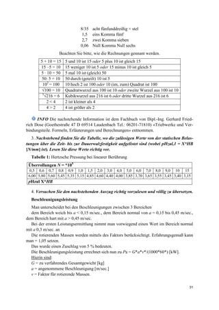 31
8/35 acht fünfunddreißig + stel
1,5 eins Komma fünf
2,7 zwei Komma sieben
0,06 Null Komma Null sechs
Beachten Sie bitte, wie die Rechnungen gennant werden.
5 + 10 = 15 5 und 10 ist 15 oder 5 plus 10 ist gleich 15
15 –5 = 10 15 weniger 10 ist 5 oder 15 minus 10 ist gleich 5
5 · 10 = 50 5 mal 10 ist (gleich) 50
50: 5 = 10 50 durch (geteilt) 10 ist 5
102
= 100 10 hoch 2 ist 100 oder 10 (im, zum) Quadrat ist 100
√100 = 10 Quadratwurzel aus 100 ist 10 oder zweite Wurzel aus 100 ist 10
3
√216 = 6 Kubikwurzel aus 216 ist 6 oder dritte Wurzel aus 216 ist 6
2 < 4 2 ist kleiner als 4
4 > 2 4 ist größer als 2
INFO Die nachstehende Information ist dem Fachbuch von Dipl.-Ing. Gerhard Fried-
rich Dose (Goethestraße 47 D 69514 Laudenbach Tel.: 06201-71810) «Triebwerke und Ver-
bindungsteile. Formeln, Erläuterungen und Berechnungen» entnommen.
3. Nachstehend finden Sie die Tabelle, wo die zulässigen Werte von der statischen Belas-
tungen über die Zeit- bis zur Dauerwalzfestigkeit aufgelistet sind (wobei pHzul,1 = X*HB
[N/mm] ist). Lesen Sie diese Werte richtig vor.
Tabelle 1: Hertzsche Pressung bei linearer Berührung
Überrollungen N = *105
0,5 0,6 0,7 0,8 0,9 1,0 1,5 2,0 3,0 4,0 5,0 6,0 7,0 8,0 9,0 10 15
6,00 5,80 5,60 5,45 5,35 5,15 4,85 4,60 4,40 4,00 3,85 3,70 3,65 3,55 3,45 3,40 3,15
pHzul X*HB
4. Versuchen Sie den nachstehenden Auszug richtig vorzulesen und völlig zu übersetzen.
Beschleunigungsleistung
Man unterscheidet bei den Beschleunigungen zwischen 3 Bereichen
dem Bereich weich bis a < 0,15 m/sec., dem Bereich normal von a = 0,15 bis 0,45 m/sec.,
dem Bereich hart mit a > 0,45 m/sec.
Bei der ersten Leistungsermittlung nimmt man vorwiegend einen Wert im Bereich normal
mit a 0,3 m/sec. an
Die rotierenden Massen werden mittels des Faktors berücksichtigt. Erfahrungsgemaß kann
man = 1,05 setzen.
Das wurde einen Zuschlag von 5 % bedeuten.
Die Beschleunigungsleistung errechnet sich nun zu Pa = G*a*v*/(1000*60*) [kW].
Hierin sind:
G = zu verfahrendes Gesamtgewicht [kg]
a = angenommene Beschleunigung [m/sec.]
v = Faktor für rotierende Massen.
 