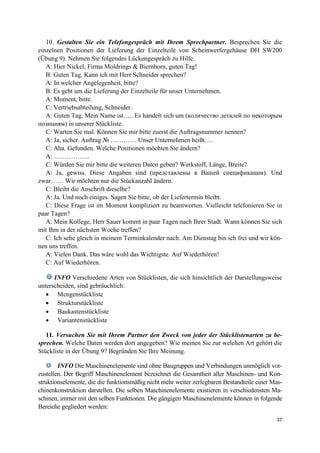 37
10. Gestalten Sie ein Telefongespräch mit Ihrem Sprechpartner. Besprechen Sie die
einzelnen Positionen der Lieferung der Einzelteile von Scheinwerfergehäuse DH SW200
(Übung 9). Nehmen Sie folgendes Lückengespräch zu Hilfe.
A: Hier Nickel, Firma Moldrings & Biernhorn, guten Tag!
B: Guten Tag. Kann ich mit Herr Schneider sprechen?
A: In welcher Angelegenheit, bitte?
B: Es geht um die Lieferung der Einzelteile für unser Unternehmen.
A: Moment, bitte.
C: Vertriebsabteilung, Schneider.
A: Guten Tag. Mein Name ist….. Es handelt sich um (количествo деталей по некоторым
позициям) in unserer Stückliste.
C: Warten Sie mal. Können Sie mir bitte zuerst die Auftragsnummer nennen?
A: Ja, sicher. Auftrag № ………… Unser Unternehmen heißt….
C: Aha. Gefunden. Welche Positionen möchten Sie ändern?
A: ……………..
C: Würden Sie mir bitte die weiteren Daten geben? Werkstoff, Länge, Breite?
A: Ja, gewiss. Diese Angaben sind (представлены в Вашей спецификации). Und
zwar…… Wir möchten nur die Stückanzahl ändern.
C: Bleibt die Anschrift dieselbe?
A: Ja. Und noch einiges. Sagen Sie bitte, ob der Liefertermin bleibt.
C: Diese Frage ist im Moment kompliziert zu beantworten. Vielleicht telefonieren Sie in
paar Tagen?
A: Mein Kollege, Herr Sauer kommt in paar Tagen nach Ihrer Stadt. Wann können Sie sich
mit Ihm in der nächsten Woche treffen?
C: Ich sehe gleich in meinem Terminkalender nach. Am Dienstag bin ich frei und wir kön-
nen uns treffen.
A: Vielen Dank. Das wäre wohl das Wichtigste. Auf Wiederhören!
C: Auf Wiederhören.
INFO Verschiedene Arten von Stücklisten, die sich hinsichtlich der Darstellungsweise
unterscheiden, sind gebräuchlich:
• Mengenstückliste
• Strukturstückliste
• Baukastenstückliste
• Variantenstückliste
11. Versuchen Sie mit Ihrem Partner den Zweck von jeder der Stücklistenarten zu be-
sprechen. Welche Daten werden dort angegeben? Wie meinen Sie zur welchen Art gehört die
Stückliste in der Übung 9? Begründen Sie Ihre Meinung.
INFO Die Maschinenelemente sind ohne Baugruppen und Verbindungen unmöglich vor-
zustellen. Der Begriff Maschinenelement bezeichnet die Gesamtheit aller Maschinen- und Kon-
struktionselemente, die die funktionsmäßig nicht mehr weiter zerlegbaren Bestandteile einer Mas-
chinenkonstruktion darstellen. Die selben Maschinenelemente existieren in verschiedensten Ma-
schinen, immer mit den selben Funktionen. Die gängigen Maschinenelemente können in folgende
Bereiche gegliedert werden:
 
