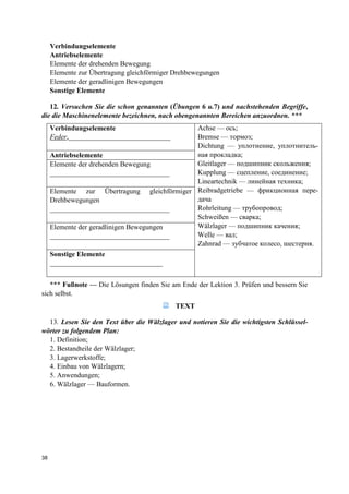 38
Verbindungselemente
Antriebselemente
Elemente der drehenden Bewegung
Elemente zur Übertragung gleichförmiger Drehbewegungen
Elemente der geradlinigen Bewegungen
Sonstige Elemente
12. Versuchen Sie die schon genannten (Übungen 6 u.7) und nachstehenden Begriffe,
die die Maschinenelemente bezeichnen, nach obengenannten Bereichen anzuordnen. ***
Verbindungselemente
Feder,_____________________________
Achse — ось;
Bremse — тормоз;
Dichtung — уплотнение, уплотнитель-
ная прокладка;
Gleitlager — подшипник скольжения;
Kupplung — сцепление, соединение;
Lineartechnik — линейная техника;
Reibradgetriebe — фрикционная пере-
дача
Rohrleitung — трубопровод;
Schweißen — сварка;
Wälzlager — подшипник качения;
Welle — вал;
Zahnrad — зубчатое колесо, шестерня.
Antriebselemente
Elemente der drehenden Bewegung
__________________________________
Elemente zur Übertragung gleichförmiger
Drehbewegungen
__________________________________
Elemente der geradlinigen Bewegungen
__________________________________
Sonstige Elemente
________________________________
*** Fußnote — Die Lösungen finden Sie am Ende der Lektion 3. Prüfen und bessern Sie
sich selbst.
TEXT
13. Lesen Sie den Text über die Wälzlager und notieren Sie die wichtigsten Schlüssel-
wörter zu folgendem Plan:
1. Definition;
2. Bestandteile der Wälzlager;
3. Lagerwerkstoffe;
4. Einbau von Wälzlagern;
5. Anwendungen;
6. Wälzlager — Bauformen.
 