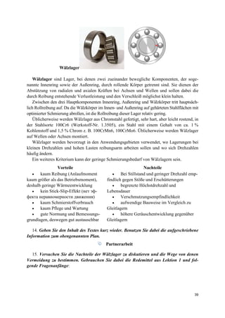 39
Wälzlager
Wälzlager sind Lager, bei denen zwei zueinander bewegliche Komponenten, der soge-
nannte Innenring sowie der Außenring, durch rollende Körper getrennt sind. Sie dienen der
Abstützung von radialen und axialen Kräften bei Achsen und Wellen und sollen dabei die
durch Reibung entstehende Verlustleistung und den Verschleiß möglichst klein halten.
Zwischen den drei Hauptkomponenten Innenring, Außenring und Wälzkörper tritt hauptsäch-
lich Rollreibung auf. Da die Wälzkörper im Innen- und Außenring auf gehärteten Stahlflächen mit
optimierter Schmierung abrollen, ist die Rollreibung dieser Lager relativ gering.
Üblicherweise werden Wälzlager aus Chromstahl gefertigt, sehr hart, aber leicht rostend, in
der Stahlsorte 100Cr6 (Werkstoff-Nr. 1.3505), ein Stahl mit einem Gehalt von ca. 1 %
Kohlenstoff und 1,5 % Chrom z. B. 100CrMn6, 100CrMo6. Üblicherweise werden Wälzlager
auf Wellen oder Achsen montiert.
Wälzlager werden bevorzugt in den Anwendungsgebieten verwendet, wo Lagerungen bei
kleinen Drehzahlen und hohen Lasten reibungsarm arbeiten sollen und wo sich Drehzahlen
häufig ändern.
Ein weiteres Kriterium kann der geringe Schmierungsbedarf von Wälzlagern sein.
Vorteile Nachteile
• kaum Reibung (Anlaufmoment
kaum größer als das Betriebsmoment),
deshalb geringe Wärmeentwicklung
• kein Stick-Slip-Effekt (нет эф-
фекта неравномерности движения)
• kaum Schmierstoffverbrauch
• kaum Pflege und Wartung
• gute Normung und Bemessungs-
grundlagen, deswegen gut austauschbar
• Bei Stillstand und geringer Drehzahl emp-
findlich gegen Stöße und Erschütterungen
• begrenzte Höchstdrehzahl und
Lebensdauer
• Verschmutzungsempfindlichkeit
• aufwendige Bauweise im Vergleich zu
Gleitlagern
• höhere Geräuschentwicklung gegenüber
Gleitlagern
14. Geben Sie den Inhalt des Textes kurz wieder. Benutzen Sie dabei die aufgeschriebene
Information zum obengenannten Plan.
Partnerarbeit
15. Versuchen Sie die Nachteile der Wälzlager zu diskutieren und die Wege von denen
Vermeidung zu bestimmen. Gebrauchen Sie dabei die Redemittel aus Lektion 1 und fol-
gende Fragenanfänge:
 