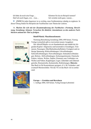 40
Ich hätte da noch eine Frage… Könnten Sie da ein Beispiel nennen?
Darf ich noch fragen, wie…/was… Ich verstehe nicht ganz, warum…
INFO Für jeden Ingenieur ist es wichtig, neue Fachkenntnisse ständig zu ergänzen. In
dieser Übung finden Sie Beispiele der Fachliteratur zum Thema der Lektion.
16. Machen Sie sich mit der Zusammenfassung des Fachbuches «Normung. Berech-
nung. Gestaltung» bekannt. Versuchen Sie ähnliche Annotationen zu den anderen Fach-
büchern anhand der Titel zu fertigen.
Roloff/Matek: Maschinenelemente
Normung Berechnung Gestaltung 2004, 690 Seiten, Vieweg
Verlag (vermutlich gibt es inzwischen neuere Ausgaben)
Der «Roloff/Matek» ist ein Standardwerk und enthält die fol-
genden Kapitel: Allgemeine und konstruktive Grundlagen; Tole-
ranzen, Passungen, Oberflächenbeschaffenheit; Festigkeit und zu-
lässige Spannung; Klebverbindungen; Lötverbindungen;
Schweißverbindungen; Nietverbindungen; Schraubenverbindun-
gen; Bolzen-, Stiftverbindungen, Sicherungselemente; Elastische
Federn; Achsen, Wellen, Zapfen; Elemente zum Verbinden von
Wellen und Naben; Kupplungen; Lager; Zahnräder und Zahnrad-
getriebe; Riementriebe; Kettentriebe; Rohrleitungen. Hinweis:
Das Buch ist für Konstrukteure geeignet, d. h. für Techniker- und
eventuell Meisterschüler. Für das TG ist das Buch viel zu umfas-
send.
Europa — Gestalten und Berechnen
1. Auflage 2004, 420 Seiten, Verlag Europa-Lehrmittel
 