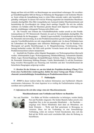 42
hängig und lässt sich mit Hilfe von Berechnungen nur unzureichend vorhersagen. Für zuverlässi-
ge Instandhaltungspläne fehlt der Bezug zur Belastung der Baugruppen in der konkreten Maschi-
ne. Somit erfolgt die Instandhaltung heute in vielen Fällen entweder reaktiv oder bestenfalls re-
gelmäßig vorbeugend. In diesem Fall wird die Wartung ungeachtet des tatsächlichen Maschinen-
zustandes durchgeführt. Dies führt zwangsläufig zum Austausch intakter Maschinenelemente und
beeinträchtigt die Zuverlässigkeit der Anlage durch unnötige Eingriffe. Da sich das zeitliche
Auftreten von Schäden selbst für Maschinen gleicher Bauart nicht allgemein vorhersagen lässt,
kann die zeitabhängige vorbeugende Wartung nicht effektiv sein.
d) Die Versuche zum Erfassen des Verschleißfortschritts werden sowohl an drei Produk-
tionsmaschinen im VW Motorenwerk Chemnitz als auch an Versuchsständen durchgeführt. Die
Versuchsstände für die Baugruppen: — Spindel (Lagerverschleiß), Vorschubantrieb und Hydrau-
lik, Pneumatik sind notwendig, da an den Produktionsmaschinen gezielte Eingriffe zur Beeinflus-
sung des Verschleißfortschritts nur sehr eingeschränkt möglich sind. An diesen Prüfständen kann
die Lebensdauer der Baugruppen unter definierten Belastungen erfasst und die Reaktion der
Messsignale auf gezielte Beeinflussungen (z. B. Mangelschmierung, Verschmutzung, Über-
lastung) beobachtet werden. Mit Hilfe solch gezielter Versuche lassen sich die Messsignale der
Produktionsmaschinen sicherer interpretieren.
e) Innerhalb des Projektes sollen folgende Baugruppen von Werkzeugmaschinen überwacht
werden: Arbeitsspindeln (Lager, Werkzeugspannung, Drehdurchführung), Achsantriebe (Spindel,
Mutter, Lager, Riemen/Kupplung), Kompaktführungen (Schiene, Wagen, Abdeckung), Hydrau-
lik, Pneumatik, Schmierung, Kühlung (Pumpen, Ventile, Betriebsmittel). Es soll der Zusammen-
hang zwischen Messsignalen aus Steuerung und Antrieben und dem Verschleißzustand der
betrachteten Baugruppen aufgezeigt werden.
18. Bereiten Sie das Schema vor, um den Inhalt der Projektbeschreibung (Übung 17) in
Form eines Fachberichtes wiederzugeben. Stellen Sie einen Vortrag zum Thema «Vorauss-
chauende zustandsabhängige Instandhaltung an Produktionsmaschinen» dar.
Fleißaufgabe
INFO In dieser Lektion haben Sie mehrere Information zum Fachbereich «Maschi-
nenelemente« bekommen. Für einen Ingenieur ist es wichtig die Fachinformation richtig an-
zuordnen und zu präsentieren.
19. Informieren Sie sich über einige Arten der Maschinenelemente.
Maschinenelemente zum Verbinden und Sichern von Bauteilen
Nut und Passfeder Um Räder auf Wellen verdrehsicher zu befestigen, werden häufig
Nut und Passfeder eingesetzt. Die beiden Bauteile haben jeweils eine
eingefräste Nut, in die ein passendes Metallstück — die Passfeder —
eingelegt wird. Dieses Metallstück dient dann als Mitnehmer, um
beide Elemente — Welle und Rad gemeinsam in Bewegung zu
versetzen. Diese Art der Verbindung ist eine formschlüssige
Verbindung, wobei als weiterer Vorteil hinzukommt, dass sich das
Rad auf der Welle noch axial verschieben läßt, ohne die Drehung zu
beeinflüssen.
 