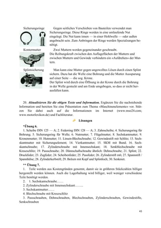 43
Sicherungsringe Gegen seitliches Verschieben von Bauteilen verwendet man
Sicherungsringe. Diese Ringe werden in eine umlaufende Nut
eingelegt. Die Nut kann innen — in einer Hohlwelle — oder außen
angebracht sein. Zum Anbringen der Ringe werden Spezialzangen be-
nötigt.
Kontermutter Zwei Muttern werden gegeneinander geschraubt.
Die Reibungskraft zwischen den Auflageflächen der Muttern und
zwischen Muttern und Gewinde verhindern ein «Aufdrehen» der Mut-
tern.
Splintsicherung Man kann eine Mutter gegen ungewolltes Lösen durch einen Splint
sichern. Dazu hat die Welle eine Bohrung und die Mutter Aussparung
auf einer Seite — die sog. Krone.
Der Splint wird durch eine Öffnung in der Krone durch die Bohrung
in der Welle gesteckt und am Ende umgebogen, so dass er nicht her-
ausfallen kann.
20. Aktualisieren Sie die obigen Texte und Information. Ergänzen Sie die nachstehende
Information und bereiten Sie eine Präsentation zum Thema «Maschinenelemente» vor. Stüt-
zen Sie dabei auch auf die Informationen im Internet (www.mso24.com;
www.motorlexikon.de) und Fachliteratur.
Lösungen
*Übung 6.
1. Scheibe DIN 125 — A; 2. Federring DIN 128 — A; 3. Zahnscheibe; 4. Sicherungsring für
Bohrung; 5. Sicherungsring für Welle; 6. Nutmutter; 7. Flügelmutter; 8. Sechskantmutter; 9.
Kronenmutter; 10. Hutmutter; 11. Linsen-Blechschraube; 12. Gewindestift mit Schlitz; 13. Sech-
skantmutter mit Sicherungselement; 14. Vierkantmutter; 15. SKM mit Bund; 16. Sech-
skantschraube; 17. Zylinderschraube mit Innensechskant; 18. Senkblechschraube mit
Kreuzschlitz; 19. Passschraube; 20. Dünnschaftschraube ähnlich: Dehnschraube; 21. Splint; 22.
Druckfeder; 23. Zugfeder; 24. Scheibenfeder; 25. Passfeder; 26. Zylinderstift m6; 27. Spannstift /
Spannhülse; 28. Zylinderkerbstift; 29. Bolzen mit Kopf und Splintloch; 30. Senkniet.
** Übung 7.
1. Teile werden aus Kostengründen genormt, damit sie in größeren Stückzahlen billiger
hergestellt werden können. Auch die Lagerhaltung wird billiger, weil weniger verschiedene
Teile benötigt werden.
2. 1. Sechskantschraube……
2. Zylinderschraube mit Innensechskant……..
3. Sechskantmutter……
4. Blechschraube mit Kreuzschlitz
3. Passschrauben, Dehnschrauben, Blechschrauben, Zylinderschrauben, Gewindestifte,
Senkschrauben
 