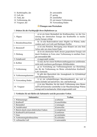 45
11. Kurbelzapfen, der 26. umwandeln
12. Luft, die 27. gering
13. Tank, der 28. unmittelbar
14. Verbrennung, die 29. mit innerer Verbrennung
15. Vergaser, der 30. Verwendung finden
Übungen zum Wortschatz
1. Ordnen Sie die Fachbegriffe ihren Definitionen zu.
1. Abgase
a) ist ein fester Bestandteil der Kraftmaschine, wo die Um-
setzung der chemischen Energie des Kraftstoffes in mecha-
nische Energie erfolgt
1. Brennkraftmaschine
b) ist eine Redoxreaktion unter Abgabe von Wärme, insbe-
sondere auch von Licht und flüchtigen Stoffen
2. Brennstoff
c) ist eine Rotation, Bewegung eines Körpers um eine feste
Achse oder um einen festen Punkt
3. Drehung
d) ist ein chemischer Stoff, dessen gespeicherte Energie sich
durch Oxidation in Form einer Verbrennung in nutzbare Ener-
gie umwandeln läßt
5. Einlaßventil e) angewandt werden
6. Kolben
f) sind, die bei einem Stoffumwandlungsprozess anfallenden,
nicht mehr nutzbaren gasförmigen Abfallprodukte
7. Verbrennung
g) ist Vorrichtung am Verbrennungsmotor zur Herstellung
des für die Verbrennung im Motor erforderlichen Kraftstoff-
Luft- Gemischs
8. Verbrennungskammer
h) gibt den Querschnitt des Ansaugkanals im Zylinderkopf
zum Brennraum hin frei
9. Verwendung finden
i) ist ein zylinderförmiges Maschinenbauteil, das sich in
einem Zylinder auf und ab bzw. hin- und herbewegt
10. Vergaser
j) ist eine Maschine, bei der durch Verbrennung eines Brenn-
stoff-Luft-Gemisches unmittelbar in der Maschinenanlage Wärme
erzeugt und in mechanische Arbeit umgewandelt wird
2. Verbinden Sie mit Pfeilen die Substantive und die passenden Verben.
Substantive Verben
1. Wärmeenergie a) ableiten
2. Kraftstoff b) anschließen
3. Bestandteil c) ansaugen
4. Auslaßventiel d) anwerfen
5. Benzin durch einen elektrischen Funken e) einspritzen
6. Kraftstoff-Luft-Gemisch f) entfernen
7. Gase g) entzünden
8. Verbrennungskraftmaschine h) schließen
9. verbrauchte Luft i) umwandeln
 