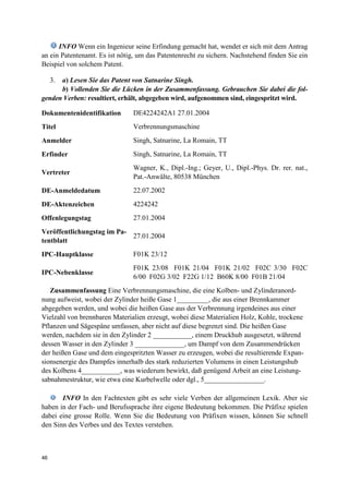 46
INFO Wenn ein Ingenieur seine Erfindung gemacht hat, wendet er sich mit dem Antrag
an ein Patentenamt. Es ist nötig, um das Patentenrecht zu sichern. Nachstehend finden Sie ein
Beispiel von solchem Patent.
3. a) Lesen Sie das Patent von Satnarine Singh.
b) Vollenden Sie die Lücken in der Zusammenfassung. Gebrauchen Sie dabei die fol-
genden Verben: resultiert, erhält, abgegeben wird, aufgenommen sind, eingespritzt wird.
Dokumentenidentifikation DE4224242A1 27.01.2004
Titel Verbrennungsmaschine
Anmelder Singh, Satnarine, La Romain, TT
Erfinder Singh, Satnarine, La Romain, TT
Vertreter
Wagner, K., Dipl.-Ing.; Geyer, U., Dipl.-Phys. Dr. rer. nat.,
Pat.-Anwälte, 80538 München
DE-Anmeldedatum 22.07.2002
DE-Aktenzeichen 4224242
Offenlegungstag 27.01.2004
Veröffentlichungstag im Pa-
tentblatt
27.01.2004
IPC-Hauptklasse F01K 23/12
IPC-Nebenklasse
F01K 23/08 F01K 21/04 F01K 21/02 F02C 3/30 F02C
6/00 F02G 3/02 F22G 1/12 B60K 8/00 F01B 21/04
Zusammenfassung Eine Verbrennungsmaschine, die eine Kolben- und Zylinderanord-
nung aufweist, wobei der Zylinder heiße Gase 1_________, die aus einer Brennkammer
abgegeben werden, und wobei die heißen Gase aus der Verbrennung irgendeines aus einer
Vielzahl von brennbaren Materialien erzeugt, wobei diese Materialien Holz, Kohle, trockene
Pflanzen und Sägespäne umfassen, aber nicht auf diese begrenzt sind. Die heißen Gase
werden, nachdem sie in den Zylinder 2 ___________, einem Druckhub ausgesetzt, während
dessen Wasser in den Zylinder 3 ______________, um Dampf von dem Zusammendrücken
der heißen Gase und dem eingespritzten Wasser zu erzeugen, wobei die resultierende Expan-
sionsenergie des Dampfes innerhalb des stark reduzierten Volumens in einen Leistungshub
des Kolbens 4___________, was wiederum bewirkt, daß genügend Arbeit an eine Leistung-
sabnahmestruktur, wie etwa eine Kurbelwelle oder dgl., 5_________________.
INFO In den Fachtexten gibt es sehr viele Verben der allgemeinen Lexik. Aber sie
haben in der Fach- und Berufssprache ihre eigene Bedeutung bekommen. Die Präfixe spielen
dabei eine grosse Rolle. Wenn Sie die Bedeutung von Präfixen wissen, können Sie schnell
den Sinn des Verbes und des Textes verstehen.
 