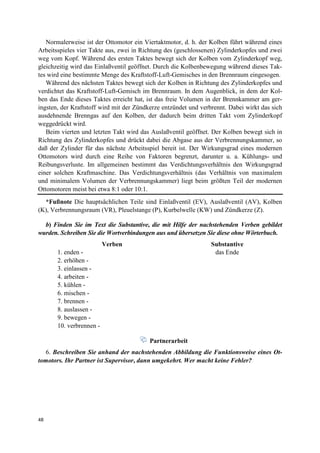 48
Normalerweise ist der Ottomotor ein Viertaktmotor, d. h. der Kolben führt während eines
Arbeitsspieles vier Takte aus, zwei in Richtung des (geschlossenen) Zylinderkopfes und zwei
weg vom Kopf. Während des ersten Taktes bewegt sich der Kolben vom Zylinderkopf weg,
gleichzeitig wird das Einlaßventil geöffnet. Durch die Kolbenbewegung während dieses Tak-
tes wird eine bestimmte Menge des Kraftstoff-Luft-Gemisches in den Brennraum eingesogen.
Während des nächsten Taktes bewegt sich der Kolben in Richtung des Zylinderkopfes und
verdichtet das Kraftstoff-Luft-Gemisch im Brennraum. In dem Augenblick, in dem der Kol-
ben das Ende dieses Taktes erreicht hat, ist das freie Volumen in der Brennkammer am ger-
ingsten, der Kraftstoff wird mit der Zündkerze entzündet und verbrennt. Dabei wirkt das sich
ausdehnende Brenngas auf den Kolben, der dadurch beim dritten Takt vom Zylinderkopf
weggedrückt wird.
Beim vierten und letzten Takt wird das Auslaßventil geöffnet. Der Kolben bewegt sich in
Richtung des Zylinderkopfes und drückt dabei die Abgase aus der Verbrennungskammer, so
daß der Zylinder für das nächste Arbeitsspiel bereit ist. Der Wirkungsgrad eines modernen
Ottomotors wird durch eine Reihe von Faktoren begrenzt, darunter u. a. Kühlungs- und
Reibungsverluste. Im allgemeinen bestimmt das Verdichtungsverhältnis den Wirkungsgrad
einer solchen Kraftmaschine. Das Verdichtungsverhältnis (das Verhältnis von maximalem
und minimalem Volumen der Verbrennungskammer) liegt beim größten Teil der modernen
Ottomotoren meist bei etwa 8:1 oder 10:1.
*Fußnote Die hauptsächlichen Teile sind Einlaßventil (EV), Auslaßventil (AV), Kolben
(K), Verbrennungsraum (VR), Pleuelstange (P), Kurbelwelle (KW) und Zündkerze (Z).
b) Finden Sie im Text die Substantive, die mit Hilfe der nachstehenden Verben gebildet
wurden. Schreiben Sie die Wortverbindungen aus und übersetzen Sie diese ohne Wörterbuch.
Verben Substantive
1. enden - das Ende
2. erhöhen -
3. einlassen -
4. arbeiten -
5. kühlen -
6. mischen -
7. brennen -
8. auslassen -
9. bewegen -
10. verbrennen -
Partnerarbeit
6. Beschreiben Sie anhand der nachstehenden Abbildung die Funktionsweise eines Ot-
tomotors. Ihr Partner ist Supervisor, dann umgekehrt. Wer macht keine Fehler?
 