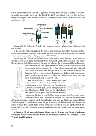 50
diesen Zylindern bewegt sich der so genannte Kolben. Am Kopf des Zylinders ist die Ein-
spritzdüse angebracht, durch die der Diesel-Kraftstoff mit hohem Druck in den Verbren-
nungsraum gespritzt wird. Ebenso sitzen am Zylinderkopf zwei Ventile, das Einlassventil und
das Auslassventil.
Bewegt sich der Kolben im Zylinder nach unten, so kommt Luft durch das Einlassventil in
den Zylinder.
In der nächsten Phase bewegt sich der Kolben nach oben und die Luft im Zylinder wird zu-
sammengedrückt (auf ungefähr das 30 bis 50-fache unseres Atmosphärendruckes) und er-
wärmt sich dadurch auf eine Temperatur von 700–900 °C.
Kommt nun der Diesel-Kraftstoff durch die Einspritzdüse in den Zylinder, so entzündet er
sich bei diesen hohen Temperaturen sofort und explodiert. Der Kolben saust nun nach unten.
Das verbrannte Luft- Dieselgemisch, das sind die Abgase, die beim Auspuff herauskommen,
muss natürlich aus dem Zylinder verschwinden, damit wieder frische Luft
hinein kann. Bei so genannten Zwei-Takt Motoren geschieht dies während
der Kolben sich nach unten bewegt. Bei Vier-Takt Motoren, wird die ver-
brauchte Luft bei einer weiteren Bewegung des Kolbens nach oben ausge-
presst, danach bewegt sich der Kolben noch einmal nach unten und erst
dann beginnt das Ganze wieder von vorne.
Die verschiedenen Zylinder (zwei, drei oder
mehr) sind nun hintereinander geschaltet, so dass es
nacheinander in den Zylindern zur Explosion des
Kraftstoffes kommt. Der Kolben ist nach unten mit
der Pleuelstange (Bild links) an der Kurbelwelle
(Bild rechts) befestigt ist. Diese wird durch die Be-
wegung der Kolben in eine Drehbewegung versetzt. Der Otto-Motor unter-
scheidet sich von dem Diesel-Motor dadurch, dass das Benzin durch einen
elektrischen Funken entzündet wird. Dieser Funken wird von der Zündkerze erzeugt. Da die
Entzündung des Kraftstoffes von außen erfolgt, muss auch kein hoher Druck im Zylinder auf-
gebaut werden. Der Diesel-Motor kommt ohne diese Zündhilfe aus, und der Kraftstoff ent-
zündet sich praktisch von selbst, deshalb bezeichnet man den Diesel-Motor auch als Selbst-
zünder.
b) Benutzen Sie die ausgeschriebenen Wörter, um das Schema zum Thema «Funktions-
weise eines Motors» vorzubereiten. Wenn die Inhaltskette nicht voll ist, übersetzen Sie den
Text mit dem Wörterbuch.
 