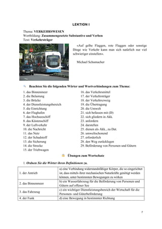 7
LEKTION I
Thema: VERKEHRSWESEN
Wortbildung: Zusammengesetzte Substantive und Verben
Text: Verkehrsträger
«Auf gelbe Flaggen, rote Flaggen oder sonstige
Dinge wie Verkehr kann man sich natürlich nur viel
schwieriger einstellen».
Michael Schumacher
Beachten Sie die folgenden Wörter und Wortverbindungen zum Thema:
1. das Binnenmeer
2. die Belastung
3. die Brücke
4. der Dienstleistungsbereich
5. die Einrichtung
6. der Flughafen
7. das Hochseeschiff
8. das Küstenschiff
9. der Luftverkehr
10. die Nachricht
11. das Netz
12. der Schadstoff
13. die Sicherung
14. die Strecke
15. der Triebwagen
16. das Verkehrsmittel
17. der Verkehrsträger
18. der Verkehrszweig
19. die Übertragung
20. die Umwelt
21. sich befassen mit (D)
22. sich gliedern in Akk.
23. anfordern
24. darstellen
25. dienen als Akk., zu Dat.
26. umweltschonend
27. erforderlich
28. den Weg zurücklegen
29. Beförderung von Personen und Gütern
Übungen zum Wortschatz
1. Ordnen Sie die Wörter ihren Definitionen zu.
1. der Antrieb
a) eine Verbindung widerstandsfähiger Körper, die so eingerichtet
ist, dass mittels ihrer mechanischen Naturkräfte genötigt werden
können, unter bestimmten Bewegungen zu wirken
2. das Binnenmeer
b) ein Wasserfahrzeug für die Beförderung von Personen und
Gütern auf offener See
3. das Fahrzeug
c) ein wichtiger Dienstleistungsbereich der Wirtschaft für die
Personen- und Güterbeförderung
4. der Funk d) eine Bewegung in bestimmter Richtung
 