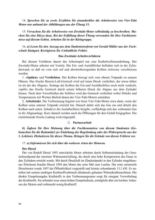 54
14. Sprechen Sie zu zweit. Erzählen Sie einanderüber die Arbeitsweise von Vier-Takt
Motor nur anhand der Abbildungen aus der Übung 13.
15. Versuchen Sie die Arbeitsweise von Zweitakt-Motor selbständig zu beschreiben. Ma-
chen Sie eine Skizze dazu. Bei der Erfüllung dieser Übung verwenden Sie Ihre Fachkennt-
nisse auf diesem Gebiet. Arbeiten Sie in der Kleingruppe.
16. a) Lesen Sie den Auszug aus dem Studentenreferat von Gerald Müller aus der Fach-
schule Stuttgart. Korrigieren Sie 4 inhaltliche Fehler.
Das Zweitakt-Arbeitsverfahren
Bei diesem Verfahren dauert das Arbeitsspiel nur eine Kurbelwellenumdrehung. Der
Zweitakt-Motor arbeitet mit Ventile. Die Ein- und Auslaßlöcher befinden sich in der Zylin-
derwand, so daß sie vom sich auf und abwärtsbewegenden Kolben zeitweise verschlossen
werden.
1. «Spülen» und Verdichten. Der Kolben bewegt sich vom oberen Totpunkt zu seinem
Oberen. Das frische Benzin-Luft-Gemisch wird auf einen Druck verdichtet, der etwas höher
ist als der des Abgases. Solange der Kolben die Ein-und Auslaßschlitze noch nicht verdeckt,
«spült» das frische Gemisch durch seinen höheren Druck die Abgase aus dem Zylinder
hinaus. Nach dem Verschließen der Schlitze wird das Gemisch verdichtet wobei Drücke und
Temperaturen mit Werten ähnlich denen des Vier-Takt-Motors entstehen.
2. Arbeitstakt. Die Verbrennung beginnt wie beim Vier-Takt-Motor etwa dann, wenn der
Kolben seine unteren Totpunkt erreicht hat. Danach dehnt sich das Gas ein und drückt den
Kolben nach unten. Sobald er die Auslaßschlitze freigibt, verflüchtigt sich das verbrannte Gas
in die Abgasanlage. Kurz danach werden auch die Öffnungen für den Einlaß freigegeben. Die
einströmende frische Ladung wird eingespült.
Partnerarbeit
b) Äußern Sie Ihre Meinung über die Fachkenntnisse von diesem Studenten (Ge-
brauchen Sie die Redemittel zur Einleitung der Begründung oder des Widerspruchs aus der
1. Lektion). Diskutieren Sie dieses Thema. Bringen Sie die Gründe von diesen Fehlern vor.
17. a) Informieren Sie sich über die weiteren Arten der Motoren.
Der Diesel
Der von Rudolf Diesel 1893 entwickelte Motor arbeitete durch Selbstentzündung des Gem-
ischsaufgrund der enormen Wärmeentwicklung, die durch eine hohe Kompression des Gases in
den Zylindern erreicht wurde. Mit durch Druckluft im Zündzeitpunkt in den Zylinder eingeblase-
nes Petroleum brachte Diesel 1894 den Motor das erste Mal zum Laufen. Der erste serienreife
Dieselmotor wurde 1897 der Öffentlichkeit vorgestellt und leistete schondamals 13,1 kW. Er un-
terbot mit seinem niedrigen Kraftstoffverbrauch alledamals gebauten Wärmekraftmaschinen. Die
direkte Einspritzungdes Kraftstoffs in den Verbrennungsraum sorgt für einegute Verwirbelung
des Kraftstoffs. Sie erfordert zwar einen hohen Einspritzdruck, ermöglicht aber ein leichtes Anlas-
sen des Motors und verbraucht wenig Kraftstoff.
 