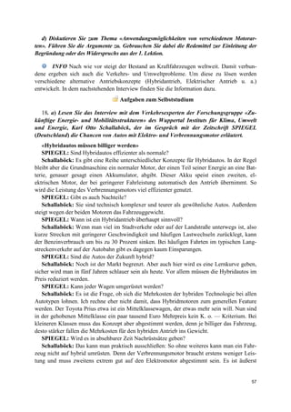 57
d) Diskutieren Sie zum Thema «Anwendungsmöglichkeiten von verschiedenen Motorar-
ten». Führen Sie die Argumente zu. Gebrauchen Sie dabei die Redemittel zur Einleitung der
Begründung oder des Widerspruchs aus der 1. Lektion.
INFO Nach wie vor steigt der Bestand an Kraftfahrzeugen weltweit. Damit verbun-
dene ergeben sich auch die Verkehrs- und Umweltprobleme. Um diese zu lösen werden
verschiedene alternative Antriebskonzepte (Hybridantrieb, Elektrischer Antrieb u. a.)
entwickelt. In dem nachstehenden Interview finden Sie die Information dazu. El
ekt Aufgaben zum Selbststudium
18. a) Lesen Sie das Interview mit dem Verkehrsexperten der Forschungsgruppe «Zu-
künftige Energie- und Mobilitätsstrukturen» des Wuppertal Instituts für Klima, Umwelt
und Energie, Karl Otto Schallaböck, der im Gespräch mit der Zeitschrift SPIEGEL
(Deutschland) die Chancen von Autos mit Elektro- und Verbrennungsmotor erläutert.
«Hybridautos müssen billiger werden»
SPIEGEL: Sind Hybridautos effizienter als normale?
Schallaböck: Es gibt eine Reihe unterschiedlicher Konzepte für Hybridautos. In der Regel
bleibt aber die Grundmaschine ein normaler Motor, der einen Teil seiner Energie an eine Bat-
terie, genauer gesagt einen Akkumulator, abgibt. Dieser Akku speist einen zweiten, el-
ektrischen Motor, der bei geringerer Fahrleistung automatisch den Antrieb übernimmt. So
wird die Leistung des Verbrennungsmotors viel effizienter genutzt.
SPIEGEL: Gibt es auch Nachteile?
Schallaböck: Sie sind technisch komplexer und teurer als gewöhnliche Autos. Außerdem
steigt wegen der beiden Motoren das Fahrzeuggewicht.
SPIEGEL: Wann ist ein Hybridantrieb überhaupt sinnvoll?
Schallaböck: Wenn man viel im Stadtverkehr oder auf der Landstraße unterwegs ist, also
kurze Strecken mit geringerer Geschwindigkeit und häufigen Lastwechseln zurücklegt, kann
der Benzinverbrauch um bis zu 30 Prozent sinken. Bei häufigen Fahrten im typischen Lang-
streckenverkehr auf der Autobahn gibt es dagegen kaum Einsparungen.
SPIEGEL: Sind die Autos der Zukunft hybrid?
Schallaböck: Noch ist der Markt begrenzt. Aber auch hier wird es eine Lernkurve geben,
sicher wird man in fünf Jahren schlauer sein als heute. Vor allem müssen die Hybridautos im
Preis reduziert werden.
SPIEGEL: Kann jeder Wagen umgerüstet werden?
Schallaböck: Es ist die Frage, ob sich die Mehrkosten der hybriden Technologie bei allen
Autotypen lohnen. Ich rechne eher nicht damit, dass Hybridmotoren zum generellen Feature
werden. Der Toyota Prius etwa ist ein Mittelklassewagen, der etwas mehr sein will. Nun sind
in der gehobenen Mittelklasse ein paar tausend Euro Mehrpreis kein K. o. — Kriterium. Bei
kleineren Klassen muss das Konzept aber abgestimmt werden, denn je billiger das Fahrzeug,
desto stärker fallen die Mehrkosten für den hybriden Antrieb ins Gewicht.
SPIEGEL: Wird es in absehbarer Zeit Nachrüstsätze geben?
Schallaböck: Das kann man praktisch ausschließen: So ohne weiteres kann man ein Fahr-
zeug nicht auf hybrid umrüsten. Denn der Verbrennungsmotor braucht erstens weniger Leis-
tung und muss zweitens extrem gut auf den Elektromotor abgestimmt sein. Es ist äußerst
 