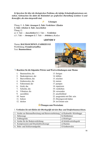 59
b) Sprechen Sie über die ökologischen Probleme, die infolge Schadstoffsemissionen ent-
stehen. Gebrauchen Sie dabei die Redemittel zur grafischen Darstellung (Lektion 1) und
Kennziffer, die oben dargestellt sind.
Lösungen
Übung 11. 1. Takt: Ansaugen 2. Takt: Verdichten / Zünden
3. Takt: Arbeiten 4. Takt: Ausschieben
Übung 12.
a). 4. Takt — Ausschieben b) 2. Takt — Verdichten
c) 1. Takt — Ansaugen d) 3. Takt — Arbeiten c; b; d; a
LEKTION V
Thema: BAUMASCHINEN. FAHRZEUGE
Wortbildung: Fremdwortsuffixe
Text: Baumaschinen
Beachten Sie die folgenden Wörter und Wortverbindungen zum Thema
1. Baumaschine, die 13. fertigen
2. Baukompressor, der 14. kühlen
3. Bauverfahren, das 15. mischen
4. Grabenwalze, die 16. nutzen
5. Fahrerstand, der 17. pumpen
6. Gerät, das 18. reparieren
7. Schichte, die 19. verdichten
8. Vibration, die 20. verwenden
9. auswählen 21. anschließend
10. bauen 22. ausgestattet mit Dat. sein
11. bohren 23. Dienstgewicht haben
12. decken 24. im Einsatz sein
Übungen zum Wortschatz
1. Verbinden Sie mit Pfeilen die Oberbegriffe mit den Bau- und Straßenbaumaschinen.
1. Geräte zur Betonaufbereitung und Betonverarbeitung a) Hydraulik- Kleinbagge
2. Hebezeuge b) Drehbohrer
3. Erdbaugeräte c) Rohrleger
4. Geräte für die Bodenverdichtung d) Schildvortriebsgerät
5. Kompressoren und Druckluftwerkzeuge e) Ramme
6. Bohr- und Schlitzwandgeräte f) Grabenwalze
 
