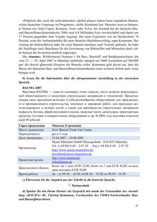 61
«Praktisch alle, auch die nicht-deutschen «global player» haben heute irgendeine Bauma-
schine deutschen Ursprungs im Programm», stellte Kemmann fest. Darunter seien so bekann-
te Namen wie Atlas Copco, Komatsu, Terex oder Volvo. Im Ausland hat die deutsche Bau-
und Baustoffmaschinenindustrie 2006 rund 8,8 Milliarden Euro erwirtschaftet und damit um
17 Prozent gegenüber dem Vorjahr zugelegt. Bei einer Exportrate von im Durchschnitt 74
Prozent, seien die Auslandsmärkte für seine Branche überlebenswichtig, sagte Kemmann. Der
Anstieg der Rohstoffpreise habe für seine Branche durchaus auch Vorteile gebracht. So habe
die Nachfrage nach Maschinen für die Gewinnung von Rohstoffen und Mineralien dank vol-
ler Kassen der Investoren deutlich angezogen.
Die «bauma», Weltleitmesse Nummer 1 für Bau-, Baustoff- und Bergbaumaschinen, die
vom 23. — 29. April 2007 in München stattfindet, spiegelt mit 3000 Ausstellern auf 540.000
qm² die derzeit glänzende Situation der Branche wider. Kemmann geht davon aus, dass die
Messe der deutschen Bau- und Baustoffmaschinenindustrie einen weiteren Schub nach vorne
bringen wird.
b) Lesen Sie die Information über die obengenannten Ausstellung in der russischen
Sprache.
BAUMA 2007
Выставка BAUMA — одна из ключевых точек отрасли, место встречи международ-
ной общественности в индустрии строительных материалов и технологий. Представ-
ленная здесь продукция включает в себя разнообразное оборудование для гражданско-
го и промышленного строительства, земляных и дорожных работ, для прокладки же-
лезнодорожных и водных путей, а также для производства строительных материалов
(асфальта, бетона, обработки камня и песка), запасные части, аксессуары, транспортные
средства, тестовое и измерительное оборудование и др. В 2004 году выставка отметила
свой 50 юбилей.
Город проведения Мюнхен (Германия)
Место проведения New Munich Trade Fair Centre
Периодичность раз в 3 года
Даты проведения 23.04.2007 – 29.04.2007
Организатор
Messe München GmbH Messegelände · D-81823 München
Tel. (+49 89) 9 49 – 2 07 20 · Fax (+49 89) 9 49 – 2 07 29
http://www.messe-muenchen.de/
newsline@messe-muenchen.de
Проектная группа
http://www.bauma.de/
info@bauma.de
Цена входного билета
Билет на 1 день EUR 22,00, билет на 3 дня EUR 45,00, на весь
срок выставки EUR 58,00
Время работы пн – пт 09.30 – 18.30; сб 08.30 – 18.30; вс 09.30 – 16.30
с) Übersetzen Sie die Angaben aus der Tabelle in die deutsche Sprache.
Partnerabeit
d) Spielen Sie mit Ihrem Partner ein Gespräch mit einem der Veranstalter der Ausstel-
lung «BAUMA« Dr. Christof Kemmann, Vorsitzenden des VDMA-Fachverbandes Bau-
und Baustoffmaschinen.
 
