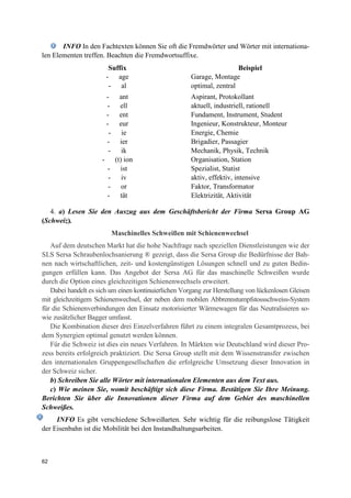62
INFO In den Fachtexten können Sie oft die Fremdwörter und Wörter mit internationa-
len Elementen treffen. Beachten die Fremdwortsuffixe.
Suffix Beispiel
- age Garage, Montage
- al optimal, zentral
- ant Aspirant, Protokollant
- ell aktuell, industriell, rationell
- ent Fundament, Instrument, Student
- eur Ingenieur, Konstrukteur, Monteur
- ie Energie, Chemie
- ier Brigadier, Passagier
- ik Mechanik, Physik, Technik
- (t) ion Organisation, Station
- ist Spezialist, Statist
- iv aktiv, effektiv, intensive
- or Faktor, Transformator
- tät Elektrizität, Aktivität
4. a) Lesen Sie den Auszug aus dem Geschäftsbericht der Firma Sersa Group AG
(Schweiz).
Maschinelles Schweißen mit Schienenwechsel
Auf dem deutschen Markt hat die hohe Nachfrage nach speziellen Dienstleistungen wie der
SLS Sersa Schraubenlochsanierung ® gezeigt, dass die Sersa Group die Bedürfnisse der Bah-
nen nach wirtschaftlichen, zeit- und kostengünstigen Lösungen schnell und zu guten Bedin-
gungen erfüllen kann. Das Angebot der Sersa AG für das maschinelle Schweißen wurde
durch die Option eines gleichzeitigen Schienenwechsels erweitert.
Dabei handelt es sich um einen kontinuierlichen Vorgang zur Herstellung von lückenlosen Gleisen
mit gleichzeitigem Schienenwechsel, der neben dem mobilen Abbrennstumpfstossschweiss-System
für die Schienenverbindungen den Einsatz motorisierter Wärmewagen für das Neutralisieren so-
wie zusätzlicher Bagger umfasst.
Die Kombination dieser drei Einzelverfahren führt zu einem integralen Gesamtprozess, bei
dem Synergien optimal genutzt werden können.
Für die Schweiz ist dies ein neues Verfahren. In Märkten wie Deutschland wird dieser Pro-
zess bereits erfolgreich praktiziert. Die Sersa Group stellt mit dem Wissenstransfer zwischen
den internationalen Gruppengesellschaften die erfolgreiche Umsetzung dieser Innovation in
der Schweiz sicher.
b) Schreiben Sie alle Wörter mit internationalen Elementen aus dem Text aus.
c) Wie meinen Sie, womit beschäftigt sich diese Firma. Bestätigen Sie Ihre Meinung.
Berichten Sie über die Innovationen dieser Firma auf dem Gebiet des maschinellen
Schweißes.
INFO Es gibt verschiedene Schweißarten. Sehr wichtig für die reibungslose Tätigkeit
der Eisenbahn ist die Mobilität bei den Instandhaltungsarbeiten.
 