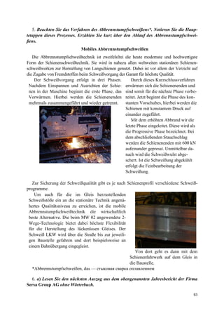 63
5. Beachten Sie das Verfahren des Abbrennstumpfschweißens*. Notieren Sie die Haup-
tetappen dieses Prozesses. Erzählen Sie kurz über den Ablauf des Abbrennstumpfschwei-
ßens.
Mobiles Abbrennstumpfschweißen
Die Abbrennstumpfschweißtechnik ist zweifelsfrei die heute modernste und hochwertigste
Form der Schienenschweißtechnik. Sie wird in nahezu allen weltweiten stationären Schienen-
schweißwerken zur Herstellung von Langschienen genutzt. Dabei ist vor allem der Verzicht auf
die Zugabe von Fremdstoffen beim Schweißvorgang der Garant für höchste Qualität.
Der Schweißvorgang erfolgt in drei Phasen.
Nachdem Einspannen und Ausrichten der Schie-
nen in der Maschine beginnt die erste Phase, das
Vorwärmen. Hierbei werden die Schienenenden
mehrmals zusammengeführt und wieder getrennt.
Durch dieses Kurzschlussverfahren
erwärmen sich die Schienenenden und
sind somit für die nächste Phase vorbe-
reitet. Jetzt beginnt die Phase des kon-
stanten Vorschubes, hierbei werden die
Schienen mit konstantem Druck auf
einander zugeführt.
Mit dem erhöhten Abbrand wir die
letzte Phase eingeleitet. Diese wird als
die Progressive Phase bezeichnet. Bei
dem abschließenden Stauchschlag
werden die Schienenenden mit 600 kN
aufeinander gepresst. Unmittelbar da-
nach wird die Schweißwulst abge-
schert. Ist die Schweißung abgekühlt
erfolgt die Feinbearbeitung der
Schweißung.
Zur Sicherung der Schweißqualität gibt es je nach Schienenprofil verschiedene Schweiß-
programme.
Um auch für die im Gleis herzustellenden
Schweißstöße ein an die stationäre Technik angenä-
hertes Qualitätsniveau zu erreichen, ist die mobile
Abbrennstumpfschweißtechnik die wirtschaftlich
beste Alternative. Die beim MW 02 angewendete 2-
Wege-Technologie bietet dabei höchste Flexibilität
für die Herstellung des lückenlosen Gleises. Der
Schweiß LKW wird über die Straße bis zur jeweili-
gen Baustelle gefahren und dort beispielsweise an
einem Bahnübergang eingegleist.
Von dort geht es dann mit dem
Schienenfahrwerk auf dem Gleis in
die Baustelle.
*Abbrennstumpfschweißen, das — стыковая сварка оплавлением
6. a) Lesen Sie den nächsten Auszug aus dem obengenannten Jahresbericht der Firma
Sersa Group AG ohne Wörterbuch.
 