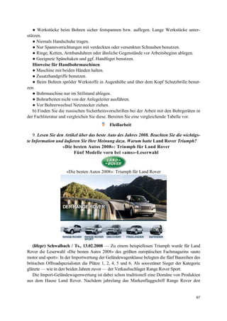 67
● Werkstücke beim Bohren sicher festspannen bzw. auflegen. Lange Werkstücke unter-
stützen.
● Niemals Handschuhe tragen.
● Nur Spannvorrichtungen mit verdeckten oder versenkten Schrauben benutzen.
● Ringe, Ketten, Armbanduhren oder ähnliche Gegenstände vor Arbeitsbeginn ablegen.
● Geeignete Spänehaken und ggf. Handfeger benutzen.
Hinweise für Handbohrmaschinen
● Maschine mit beiden Händen halten.
● Zusatzhandgriffe benutzen.
● Beim Bohren spröder Werkstoffe in Augenhöhe und über dem Kopf Schutzbrille benut-
zen.
● Bohrmaschine nur im Stillstand ablegen.
● Bohrarbeiten nicht von der Anlegeleiter ausführen.
● Vor Bohrerwechsel Netzstecker ziehen.
b) Finden Sie die russischen Sicherheitsvorschriften bei der Arbeit mit den Bohrgeräten in
der Fachliteratur und vergleichen Sie diese. Bereiten Sie eine vergleichende Tabelle vor.
Fleißarbeit
9. Lesen Sie den Artikel über das beste Auto des Jahres 2008. Beachten Sie die wichtigs-
te Information und äußeren Sie Ihre Meinung dazu. Warum hatte Land Rover Triumph?
«Die besten Autos 2008»: Triumph für Land Rover
Fünf Modelle vorn bei «ams»-Leserwahl
«Die besten Autos 2008»: Triumph für Land Rover
(lifepr) Schwalbach / Ts., 13.02.2008 — Zu einem beispiellosen Triumph wurde für Land
Rover die Leserwahl «Die besten Autos 2008» des größten europäischen Fachmagazins «auto
motor und sport»: In der Importwertung der Geländewagenklasse belegten die fünf Baureihen des
britischen Offroadspezialisten die Plätze 1, 2, 4, 5 und 6. Als souveräner Sieger der Kategorie
glänzte — wie in den beiden Jahren zuvor — der Verkaufsschlager Range Rover Sport.
Die Import-Geländewagenwertung ist dabei schon traditionell eine Domäne von Produkten
aus dem Hause Land Rover. Nachdem jahrelang das Markenflaggschiff Range Rover den
 
