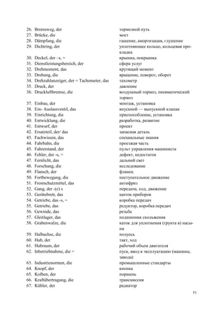 71
26. Bremsweg, der тормозной путь
27. Brücke, die мост
28. Dämpfung, die гашение, амортизация, глушение
29. Dichtring, der уплотняющее кольцо, кольцевая про-
кладка
30. Deckel, der –s, = крышка, покрышка
31. Dienstleistungsbereich, der сфера услуг
32. Drehmoment, das крутящий момент
33. Drehung, die вращение, поворот, оборот
34. Drehzahlanzeiger, der = Tachometer, das тахометр
35. Druck, der давление
36. Druckluftbremse, die воздушный тормоз, пневматический
тормоз
37. Einbau, der монтаж, установка
38. Ein- Auslassventil, das впускной — выпускной клапан
39. Einrichtung, die приспособление, установка
40. Entwicklung, die разработка, развитие
41. Entwurf, der проект
42. Ersatzteil, der/ das запасная деталь
43. Fachwissen, das специальные знания
44. Fahrbahn, die проезжая часть
45. Fahrerstand, der пульт управления машиниста
46. Fehler, der -s, = дефект, недостаток
47. Fernlicht, das дальний свет
48. Forschung, die исследование
49. Flansch, der фланец
50. Fortbewegung, die поступательное движение
51. Frostschutzmittel, das антифриз
52. Gang, der -(e) s передача, ход, движение
53. Gerätebrett, das щиток приборов
54. Getriebe, das -s, = коробка передач
55. Getriebe, das редуктор, коробка передач
56. Gewinde, das резьба
57. Gleitlager, das подшипник скольжения
58. Grabenwalze, die каток для уплотнения (грунта в) насы-
пи
59. Halbachse, die полуось
60. Hub, der такт, ход
61. Hubraum, der рабочий объем двигателя
62. Inbetriebnahme, die = пуск, ввод в эксплуатацию (машины,
завода)
63. Industrienormen, die промышленные стандарты
64. Knopf, der кнопка
65. Kolben, der поршень
66. Kraftübertragung, die трансмиссия
67. Kühler, der радиатор
 
