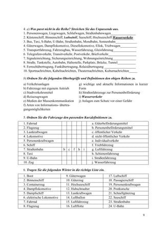 9
4. a) Was passt nicht in die Reihe? Streichen Sie das Unpassende aus.
1. Personenwagen, Liegewagen, Schlafwagen, Straßenbahnwagen_______________
2. Küstenschiff, Binnenschiff, Luftschiff, Seeschiff, Hochseeschiff Wasserverkehr
3. Bus, Taxi, S-Bahn, U-Bahn, Straßenbahn, Mondbahn, Sonnenbahn_____________
4. Güterwagen, Dampflokomotive, Diesellokomotive, Ellok, Triebwagen__________
5. Transportfahrzeug, Fahrzeugbau, Wasserfahrzeug, Gleisfahrzeug______________
6. Telegrafenverkehr, Transitverkehr, Postverkehr, Briefverkehr_________________
7. Signaleinrichtung, Sicherungseinrichtung, Wohnungseinrichtung______________
8. Straße, Tankstelle, Autobahn, Haltestelle, Parkplatz, Brücke, Tunnel___________
9. Fernsehübertragung, Funkübertragung, Relaisübertragung ___________________
10. Sportnachrichten, Kabelnachrichten, Theaternachrichten, Kulturnachrichten_____
b) Ordnen Sie die folgenden Oberbegriffe und Definitionen den obigen Reihen zu.
a) Verkehrsanlagen
b) Fahrzeuge mit eigenem Antrieb
c) Stadtverkehrsmittel
d) Reisezugwagen
e) Medien der Massenkommunikation
f) Arten von Informations- übertra-
gungsmöglichkeiten
g) wichtige und aktuelle Informationen in kurzer
Form
h) Straßenfahrzeuge zur Personenbeförderung
i) Wasserverkehr
j) Anlagen zum Schutz vor einer Gefahr
5. Ordnen Sie die Fahrzeuge den passenden Kurzdefinitionen zu.
1. Fahrrad a. Güterbeförderungsmittel
2. Flugzeug b. Personenbeförderungsmittel
3. Lastkraftwagen c. öffentlicher Verkehr
4. Lokomotive d. nicht öffentlicher Verkehr
5. Personenkraftwagen e. Individualverkehr
6. Schiff f. Triebfahrzeug
7. Straßenbahn b c f h i g. Luftfahrzeug
8. Taxi h. Schienenfahrzeug
9. U-Bahn i. Straßenfahrzeug
10. Zug j. Wasserfahrzeug
6. Tragen Sie die folgenden Wörter in die richtige Liste ein.
1. Boot 9. Güterwagen 17. Luftschiff
2. Binnenschiff 10. Güterzug 18. Passagierschiff
3. Containerzug 11. Hochseeschiff 19. Personenkraftwagen
4. Dampflokomotive 12. Hubschrauber 20. Postkutsche
5. Dampfschiff 13. Lastkraftwagen 21. Schnellgüterzug
6. elektrische Lokomotive 14. Luftballon 22. Seeschiff
7. Fahrrad 15. Luftfahrzeug 23. Straßenbahn
8. Flugzeug 16. Luftflotte 24. U-Bahn
 