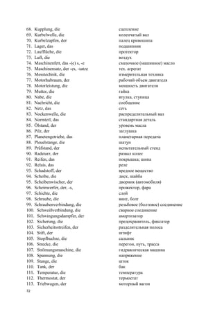 72
68. Kupplung, die сцепление
69. Kurbelwelle, die коленчатый вал
70. Kurbelzapfen, der палец кривошипа
71. Lager, das подшипник
72. Lauffläche, die протектор
73. Luft, die воздух
74. Maschinenfett, das -(e) s, -e смазочное (машинное) масло
75. Maschinensatz, der -es, -satze тех. агрегат
76. Messtechnik, die измерительная техника
77. Motorhubraum, der рабочий объем двигателя
78. Motorleistung, die мощность двигателя
79. Mutter, die гайка
80. Nabe, die втулка, ступица
81. Nachricht, die сообщение
82. Netz, das сеть
83. Nockenwelle, die распределительный вал
84. Normteil, das стандартная деталь
85. Ölstand, der уровень масла
86. Pilz, der заглушка
87. Planetengetriebe, das планетарная передача
88. Pleuelstange, die шатун
89. Prüfstand, der испытательный стенд
90. Radsturz, der развал колес
91. Reifen, das покрышка; шина
92. Relais, das реле
93. Schadstoff, der вредное вещество
94. Scheibe, die диск, шайба
95. Scheibenwischer, der дворник (автомобиля)
96. Scheinwerfer, der, -s, прожектор, фара
97. Schichte, die слой
98. Schraube, die винт, болт
99. Schraubenverbindung, die резьбовое (болтовое) соединение
100. Schweißverbindung, die сварное соединение
101. Schwingungsdampfer, der амортизатор
102. Sicherung, die предохранитель, фиксатор
103. Sicherheitsstreifen, der разделительная полоса
104. Stift, der штифт
105. Stopfbuchse, die сальник
106. Strecke, die перегон, путь, трасса
107. Strömungsmaschine, die гидравлическая машина
108. Spannung, die напряжение
109. Stange, die шток
110. Tank, der бак
111. Temperatur, die температура
112. Thermostat, der термостат
113. Triebwagen, der моторный вагон
 